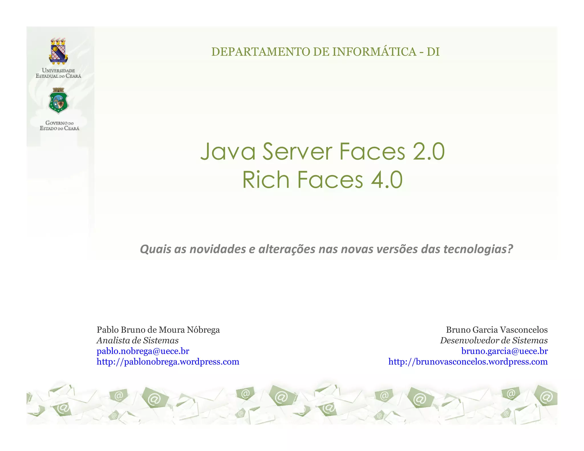 DEPARTAMENTO DE INFORMÁTICA - DI Java Server Faces 2.0 Rich Faces 4.0 Quais as novidades e alterações nas novas versões das tecnologias? Pablo Bruno de Moura Nóbrega Bruno Garcia Vasconcelos Analista de Sistemas Desenvolvedor de Sistemas pablo.nobrega@uece.br bruno.garcia@uece.br http://pablonobrega.wordpress.com http://brunovasconcelos.wordpress.com 