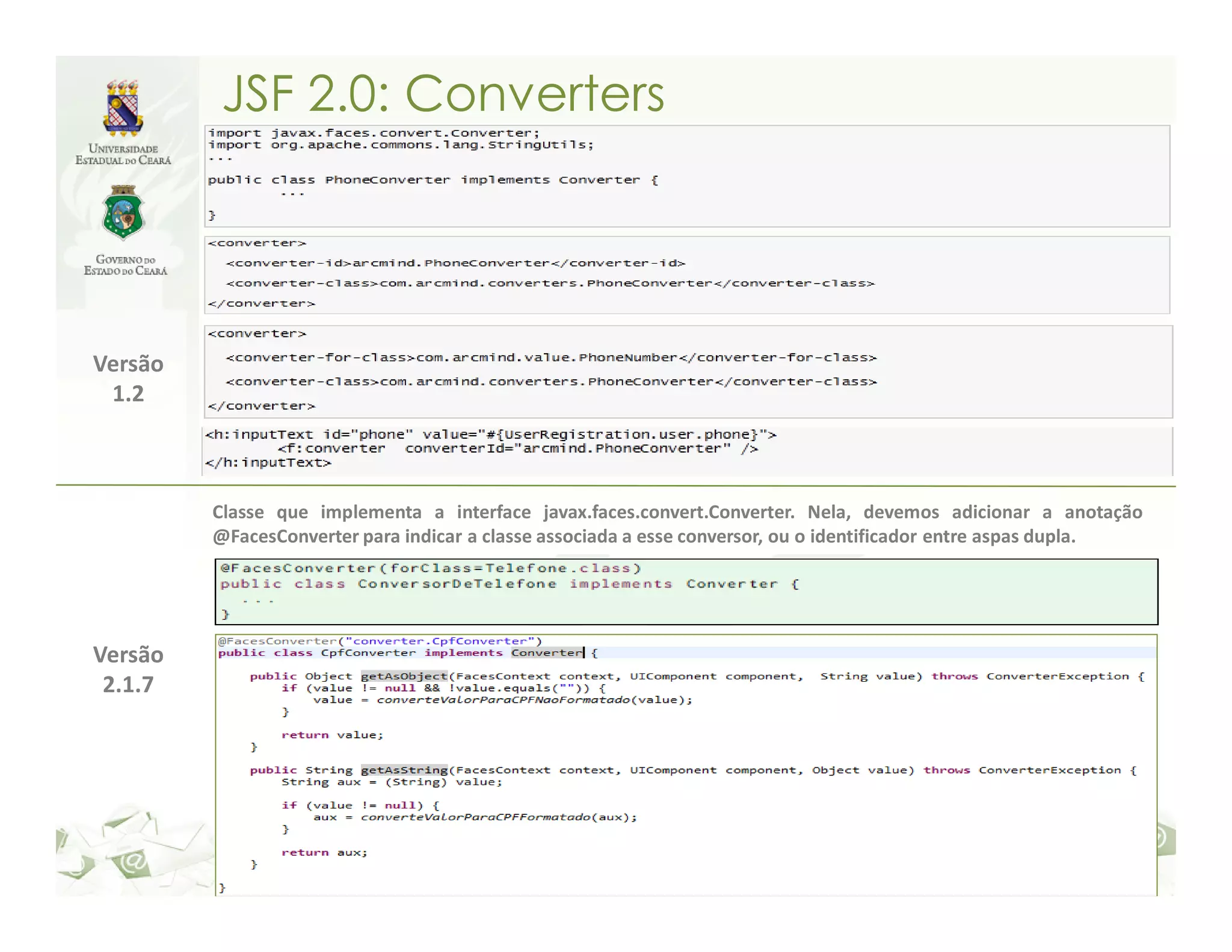 JSF 2.0: Converters Versão 1.2 Classe que implementa a interface javax.faces.convert.Converter. Nela, devemos adicionar a anotação @FacesConverter para indicar a classe associada a esse conversor, ou o identificador entre aspas dupla. Versão 2.1.7 