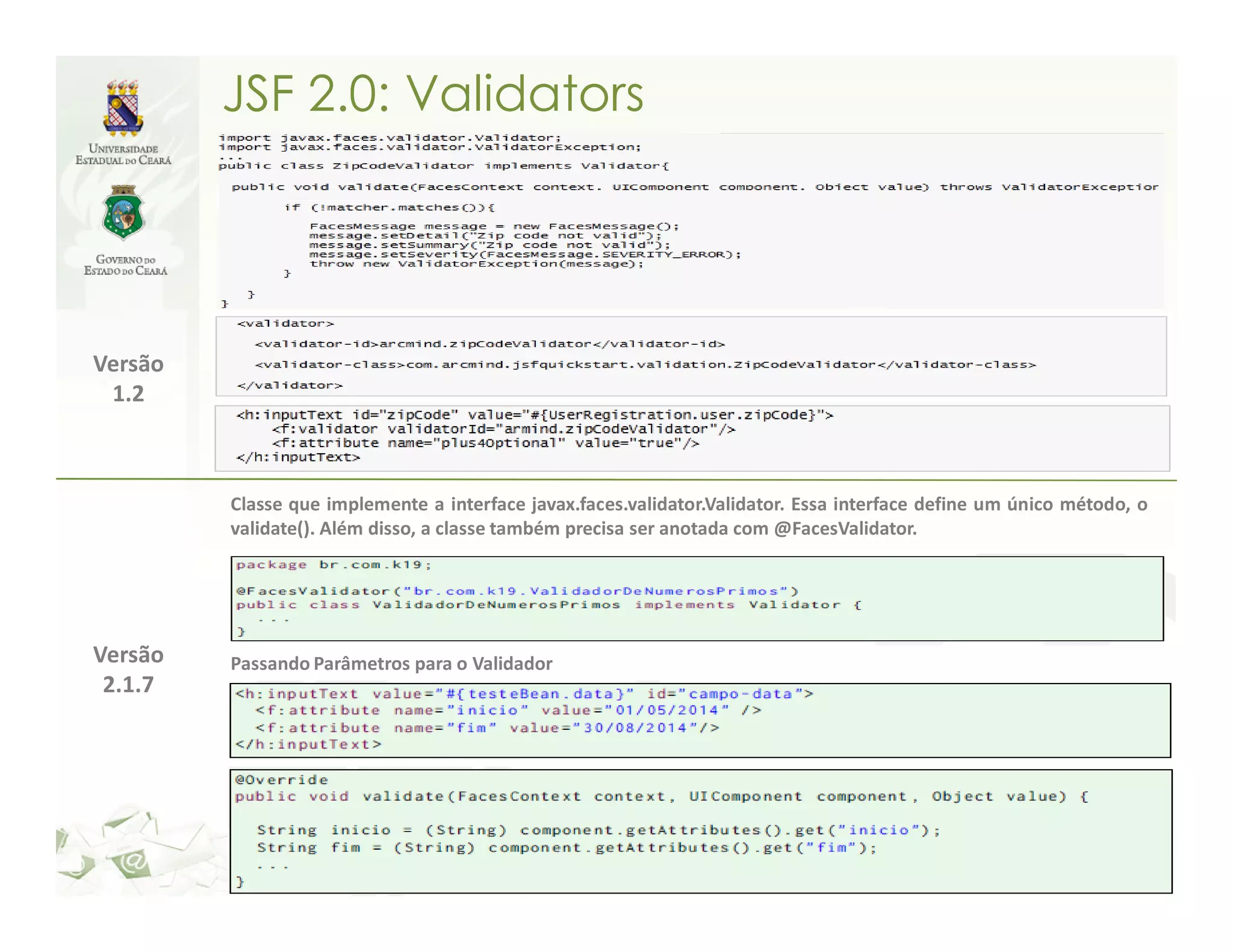 JSF 2.0: Validators Versão 1.2 Classe que implemente a interface javax.faces.validator.Validator. Essa interface define um único método, o validate(). Além disso, a classe também precisa ser anotada com @FacesValidator. Versão Passando Parâmetros para o Validador 2.1.7 