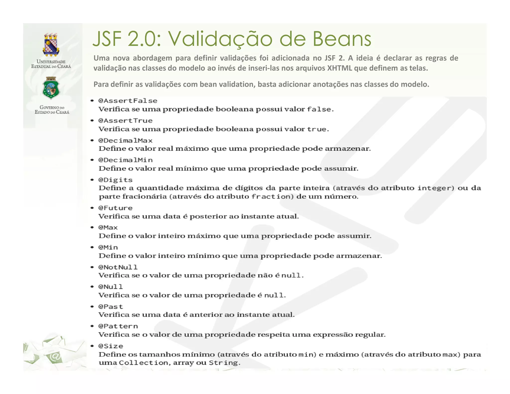 JSF 2.0: Validação de Beans Uma nova abordagem para definir validações foi adicionada no JSF 2. A ideia é declarar as regras de validação nas classes do modelo ao invés de inseri-las nos arquivos XHTML que definem as telas. Para definir as validações com bean validation, basta adicionar anotações nas classes do modelo. 