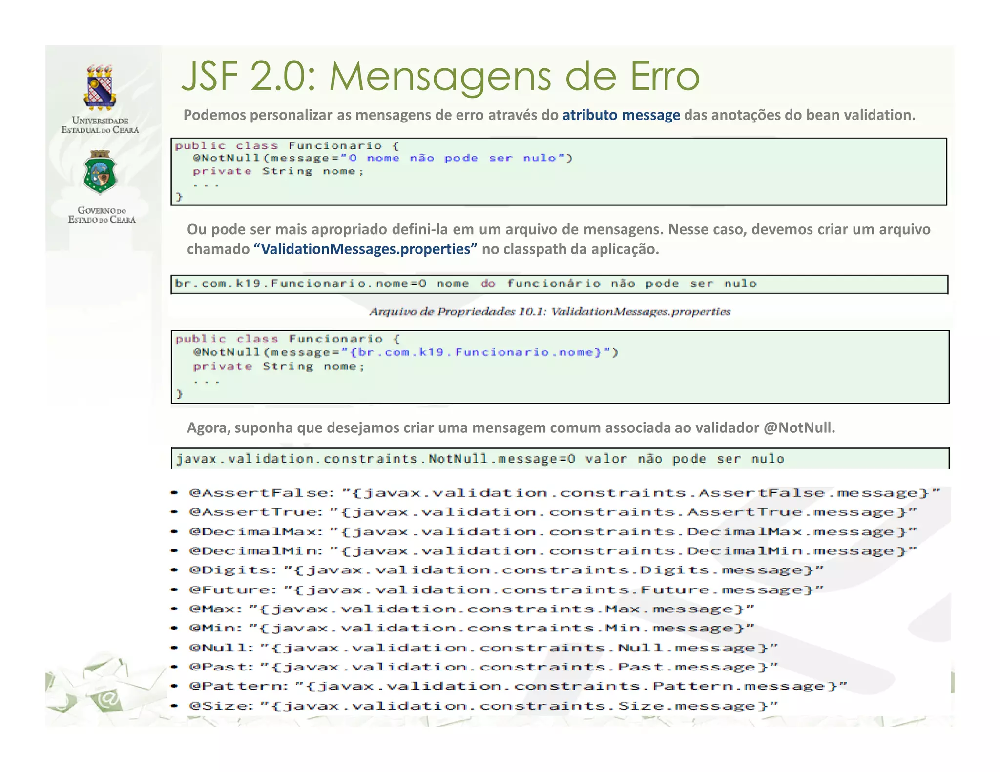 JSF 2.0: Mensagens de Erro Podemos personalizar as mensagens de erro através do atributo message das anotações do bean validation. Ou pode ser mais apropriado defini-la em um arquivo de mensagens. Nesse caso, devemos criar um arquivo chamado “ValidationMessages.properties” no classpath da aplicação. Agora, suponha que desejamos criar uma mensagem comum associada ao validador @NotNull. 