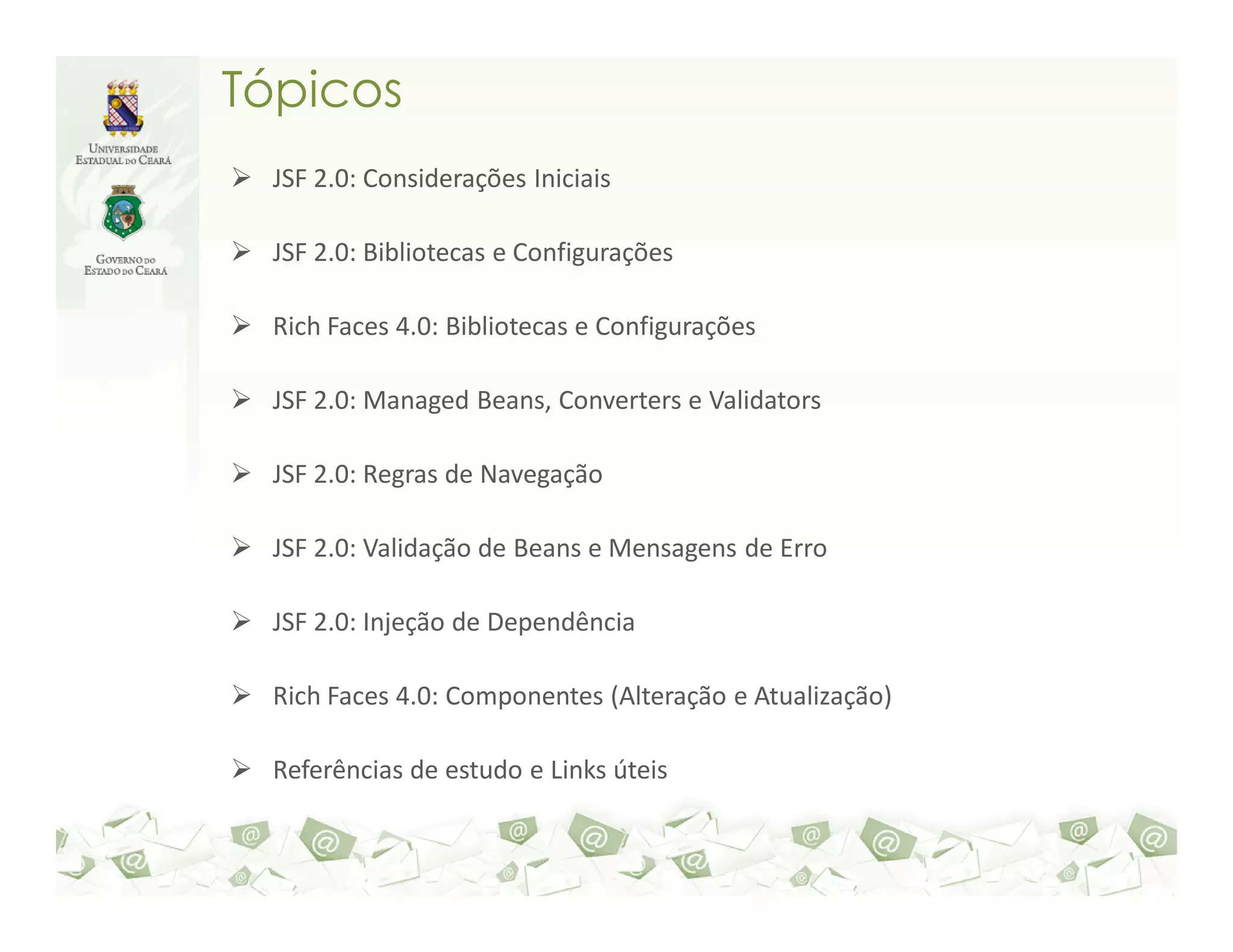 Tópicos JSF 2.0: Considerações Iniciais JSF 2.0: Bibliotecas e Configurações Rich Faces 4.0: Bibliotecas e Configurações JSF 2.0: Managed Beans, Converters e Validators JSF 2.0: Regras de Navegação JSF 2.0: Validação de Beans e Mensagens de Erro JSF 2.0: Injeção de Dependência Rich Faces 4.0: Componentes (Alteração e Atualização) Referências de estudo e Links úteis 