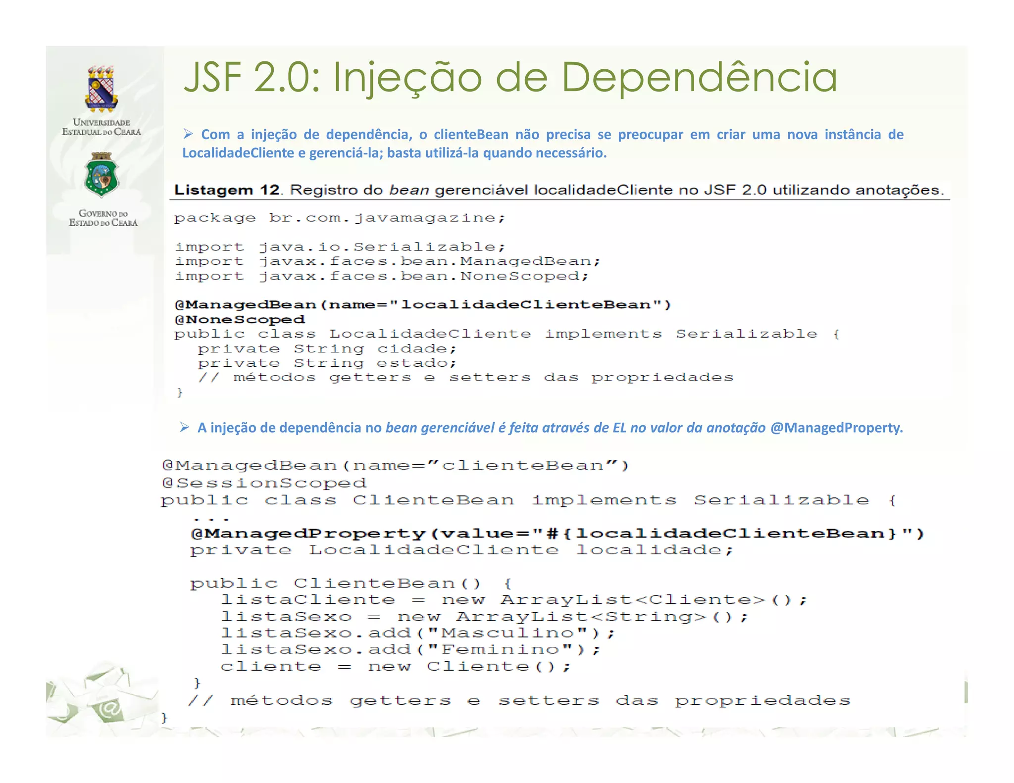 JSF 2.0: Injeção de Dependência Com a injeção de dependência, o clienteBean não precisa se preocupar em criar uma nova instância de LocalidadeCliente e gerenciá-la; basta utilizá-la quando necessário. A injeção de dependência no bean gerenciável é feita através de EL no valor da anotação @ManagedProperty. 
