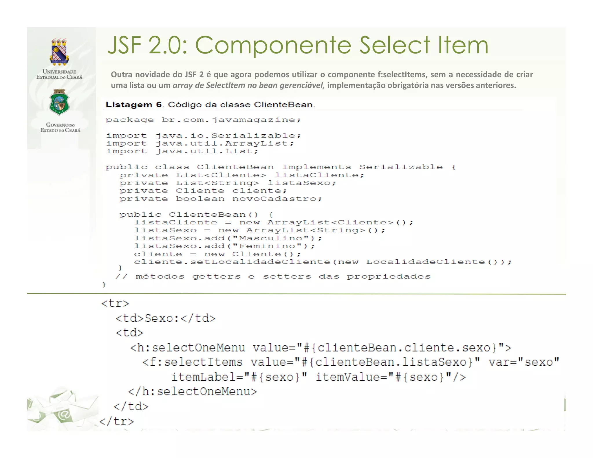 JSF 2.0: Componente Select Item Outra novidade do JSF 2 é que agora podemos utilizar o componente f:selectItems, sem a necessidade de criar uma lista ou um array de SelectItem no bean gerenciável, implementação obrigatória nas versões anteriores. 