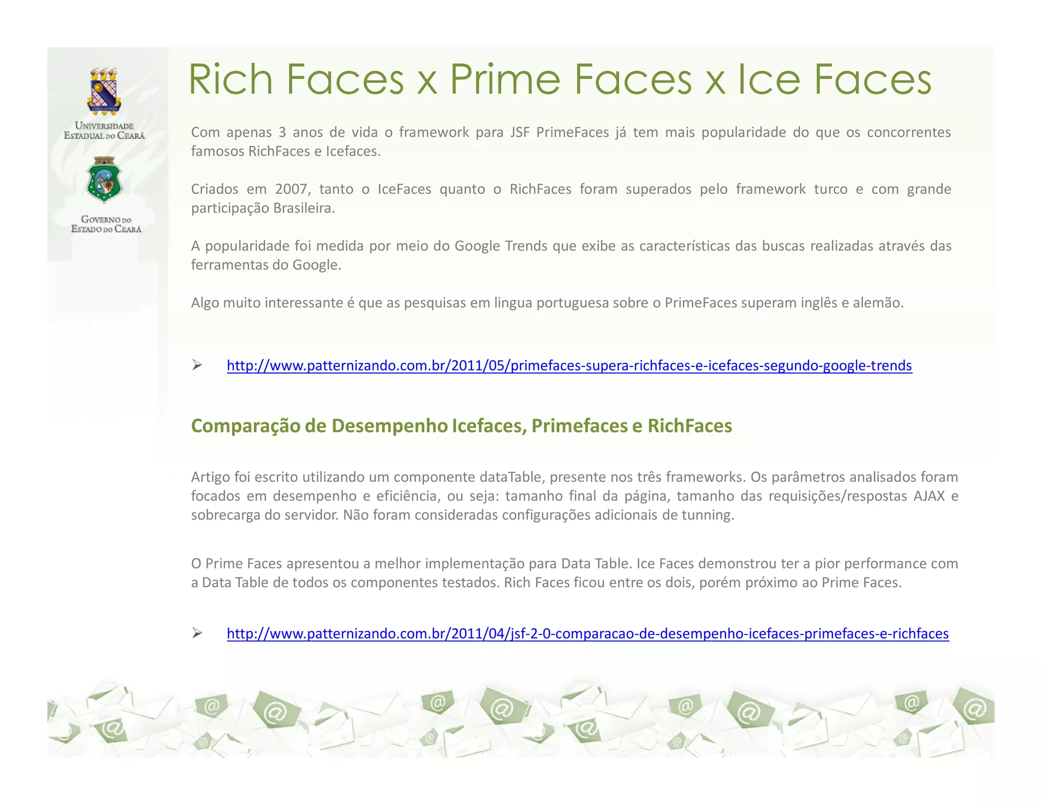 Rich Faces x Prime Faces x Ice Faces Com apenas 3 anos de vida o framework para JSF PrimeFaces já tem mais popularidade do que os concorrentes famosos RichFaces e Icefaces. Criados em 2007, tanto o IceFaces quanto o RichFaces foram superados pelo framework turco e com grande participação Brasileira. A popularidade foi medida por meio do Google Trends que exibe as características das buscas realizadas através das ferramentas do Google. Algo muito interessante é que as pesquisas em lingua portuguesa sobre o PrimeFaces superam inglês e alemão. http://www.patternizando.com.br/2011/05/primefaces-supera-richfaces-e-icefaces-segundo-google-trends Comparação de Desempenho Icefaces, Primefaces e RichFaces Artigo foi escrito utilizando um componente dataTable, presente nos três frameworks. Os parâmetros analisados foram focados em desempenho e eficiência, ou seja: tamanho final da página, tamanho das requisições/respostas AJAX e sobrecarga do servidor. Não foram consideradas configurações adicionais de tunning. O Prime Faces apresentou a melhor implementação para Data Table. Ice Faces demonstrou ter a pior performance com a Data Table de todos os componentes testados. Rich Faces ficou entre os dois, porém próximo ao Prime Faces. http://www.patternizando.com.br/2011/04/jsf-2-0-comparacao-de-desempenho-icefaces-primefaces-e-richfaces 
