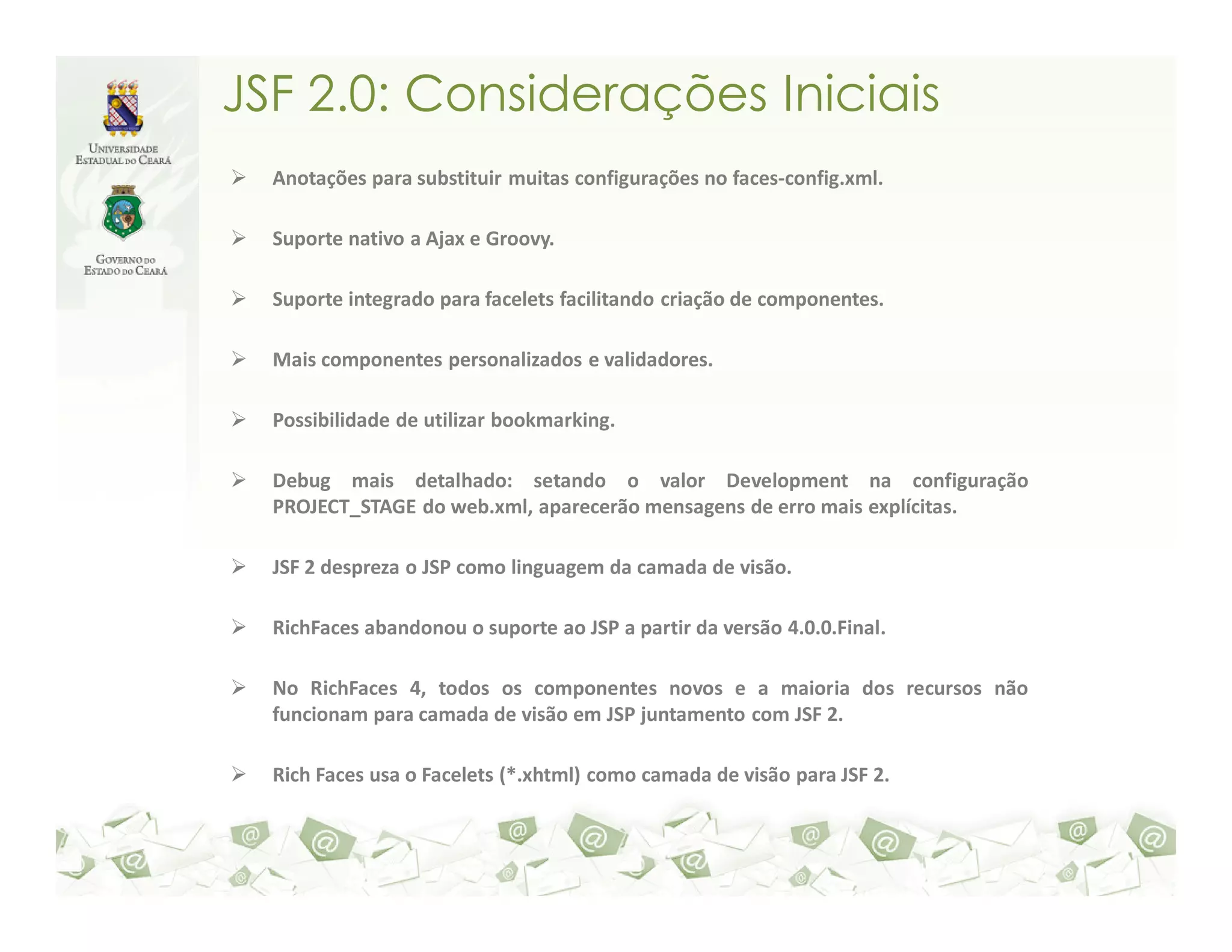 JSF 2.0: Considerações Iniciais Anotações para substituir muitas configurações no faces-config.xml. Suporte nativo a Ajax e Groovy. Suporte integrado para facelets facilitando criação de componentes. Mais componentes personalizados e validadores. Possibilidade de utilizar bookmarking. Debug mais detalhado: setando o valor Development na configuração PROJECT_STAGE do web.xml, aparecerão mensagens de erro mais explícitas. JSF 2 despreza o JSP como linguagem da camada de visão. RichFaces abandonou o suporte ao JSP a partir da versão 4.0.0.Final. No RichFaces 4, todos os componentes novos e a maioria dos recursos não funcionam para camada de visão em JSP juntamento com JSF 2. Rich Faces usa o Facelets (*.xhtml) como camada de visão para JSF 2. 