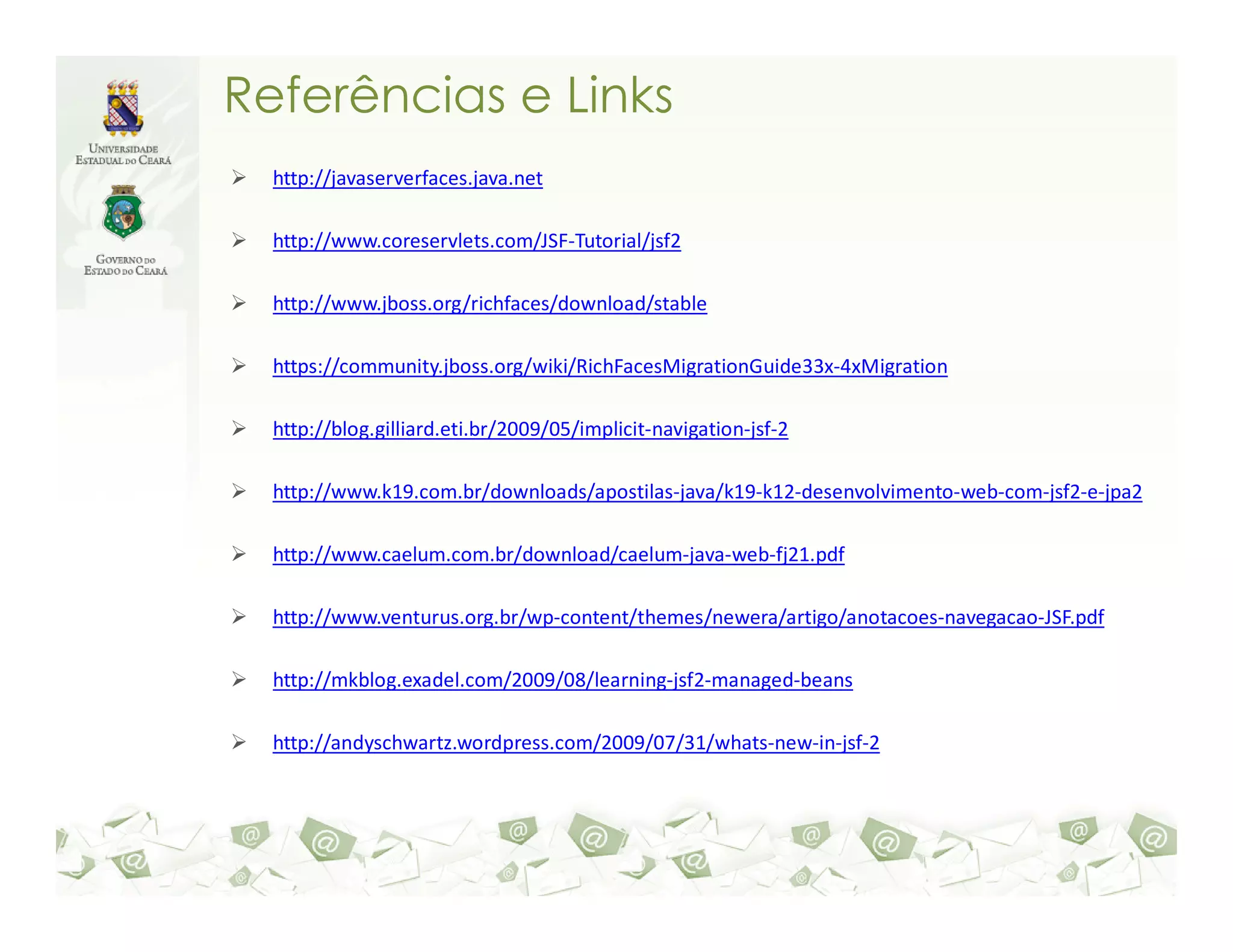 Referências e Links http://javaserverfaces.java.net http://www.coreservlets.com/JSF-Tutorial/jsf2 http://www.jboss.org/richfaces/download/stable https://community.jboss.org/wiki/RichFacesMigrationGuide33x-4xMigration http://blog.gilliard.eti.br/2009/05/implicit-navigation-jsf-2 http://www.k19.com.br/downloads/apostilas-java/k19-k12-desenvolvimento-web-com-jsf2-e-jpa2 http://www.caelum.com.br/download/caelum-java-web-fj21.pdf http://www.venturus.org.br/wp-content/themes/newera/artigo/anotacoes-navegacao-JSF.pdf http://mkblog.exadel.com/2009/08/learning-jsf2-managed-beans http://andyschwartz.wordpress.com/2009/07/31/whats-new-in-jsf-2 