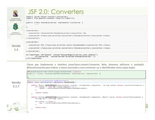 JSF 2.0: Converters




Versão
 1.2



         Classe que implementa a interface javax.faces.convert.Converter. Nela, devemos adicionar a anotação
         @FacesConverter para indicar a classe associada a esse conversor, ou o identificador entre aspas dupla.




Versão
 2.1.7
 