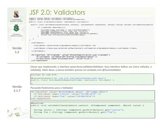 JSF 2.0: Validators




Versão
 1.2



         Classe que implemente a interface javax.faces.validator.Validator. Essa interface define um único método, o
         validate(). Além disso, a classe também precisa ser anotada com @FacesValidator.




Versão   Passando Parâmetros para o Validador
 2.1.7
 