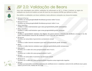 JSF 2.0: Validação de Beans
Uma nova abordagem para definir validações foi adicionada no JSF 2. A ideia é declarar as regras de
validação nas classes do modelo ao invés de inseri-las nos arquivos XHTML que definem as telas.
Para definir as validações com bean validation, basta adicionar anotações nas classes do modelo.
 