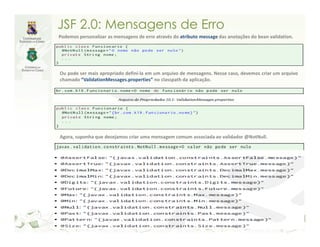 JSF 2.0: Mensagens de Erro
Podemos personalizar as mensagens de erro através do atributo message das anotações do bean validation.




Ou pode ser mais apropriado defini-la em um arquivo de mensagens. Nesse caso, devemos criar um arquivo
chamado “ValidationMessages.properties” no classpath da aplicação.




Agora, suponha que desejamos criar uma mensagem comum associada ao validador @NotNull.
 