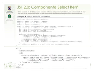 JSF 2.0: Componente Select Item
Outra novidade do JSF 2 é que agora podemos utilizar o componente f:selectItems, sem a necessidade de criar
uma lista ou um array de SelectItem no bean gerenciável, implementação obrigatória nas versões anteriores.
 