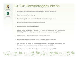JSF 2.0: Considerações Iniciais
  Anotações para substituir muitas configurações no faces-config.xml.

  Suporte nativo a Ajax e Groovy.

  Suporte integrado para facelets facilitando criação de componentes.

  Mais componentes personalizados e validadores.

  Possibilidade de utilizar bookmarking.

  Debug mais detalhado: setando o valor Development na configuração
  PROJECT_STAGE do web.xml, aparecerão mensagens de erro mais explícitas.

  JSF 2 despreza o JSP como linguagem da camada de visão.

  RichFaces abandonou o suporte ao JSP a partir da versão 4.0.0.Final.

  No RichFaces 4, todos os componentes novos e a maioria dos recursos não
  funcionam para camada de visão em JSP juntamento com JSF 2.

  Rich Faces usa o Facelets (*.xhtml) como camada de visão para JSF 2.
 
