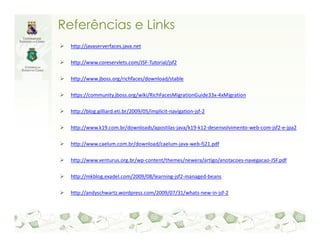 Referências e Links
  http://javaserverfaces.java.net

  http://www.coreservlets.com/JSF-Tutorial/jsf2

  http://www.jboss.org/richfaces/download/stable

  https://community.jboss.org/wiki/RichFacesMigrationGuide33x-4xMigration

  http://blog.gilliard.eti.br/2009/05/implicit-navigation-jsf-2

  http://www.k19.com.br/downloads/apostilas-java/k19-k12-desenvolvimento-web-com-jsf2-e-jpa2

  http://www.caelum.com.br/download/caelum-java-web-fj21.pdf

  http://www.venturus.org.br/wp-content/themes/newera/artigo/anotacoes-navegacao-JSF.pdf

  http://mkblog.exadel.com/2009/08/learning-jsf2-managed-beans

  http://andyschwartz.wordpress.com/2009/07/31/whats-new-in-jsf-2
 