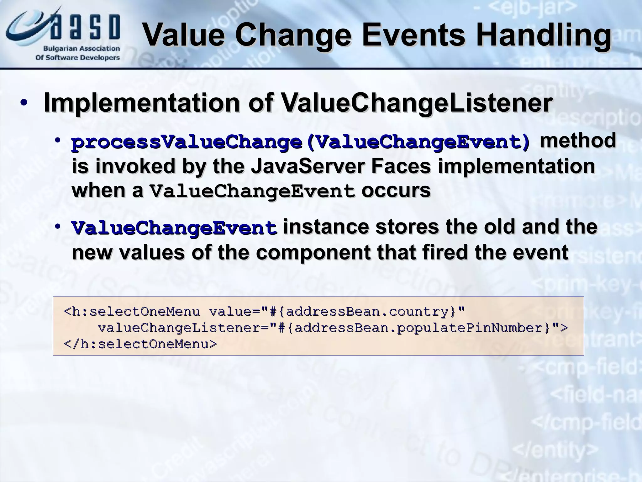 Value Change Events Handling Implementation of ValueChangeListener processValueChange(ValueChangeEvent)  method is invoked by the JavaServer Faces implementation when a  ValueChangeEvent  occurs ValueChangeEvent  instance stores the old and the new values of the component that fired the event <h:selectOneMenu value=&quot;#{addressBean.country}&quot; valueChangeListener=&quot;#{addressBean.populatePinNumber}&quot;> </h:selectOneMenu> 