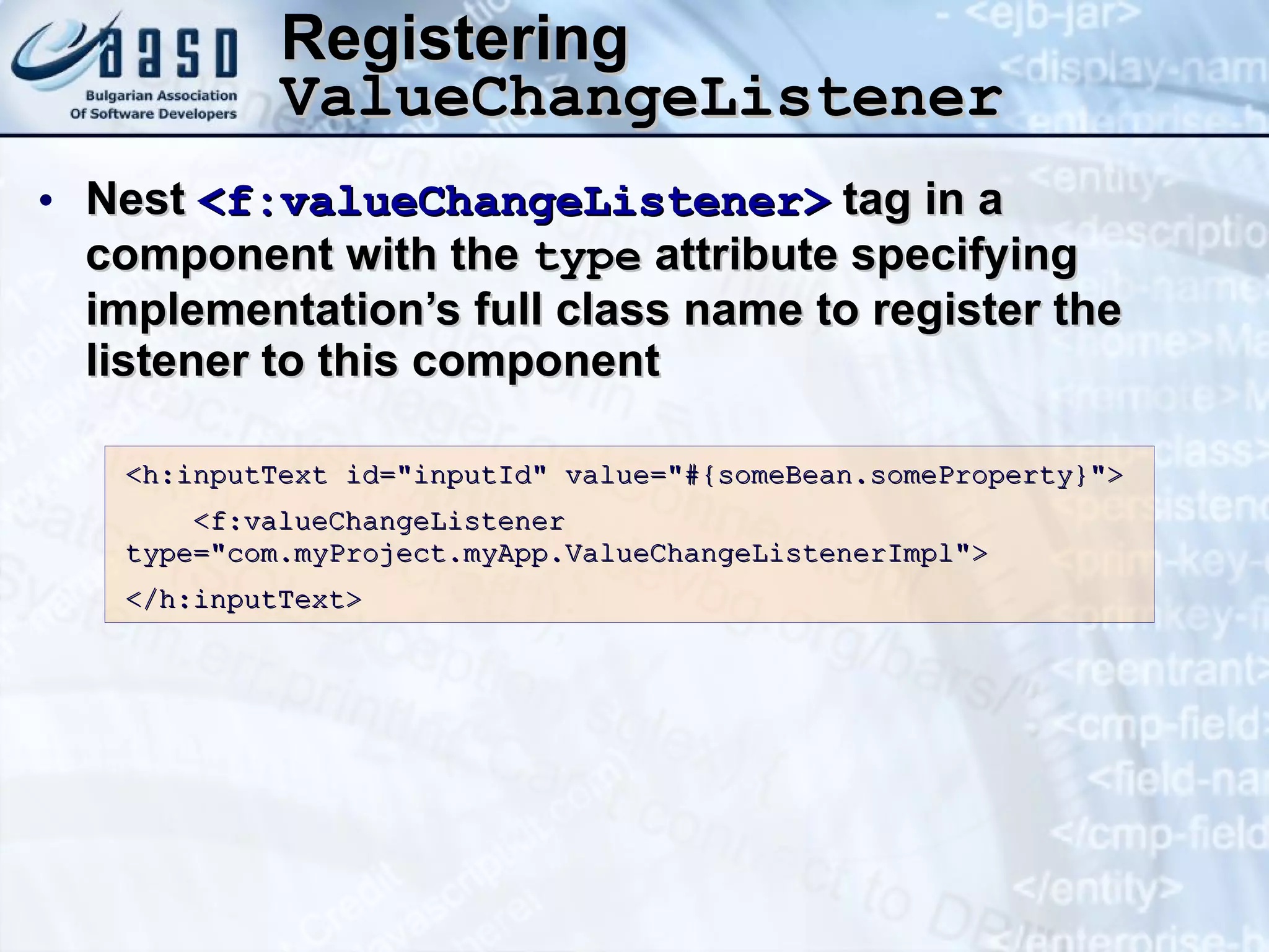 Registering  ValueChangeListener Nest  <f:valueChangeListener>  tag in a component with the  type  attribute specifying implementation’s full class name to register the listener to this component <h:inputText id=&quot;inputId&quot; value=&quot;#{someBean.someProperty}&quot;> <f:valueChangeListener  type=&quot;com.myProject.myApp.ValueChangeListenerImpl&quot;> </h:inputText> 