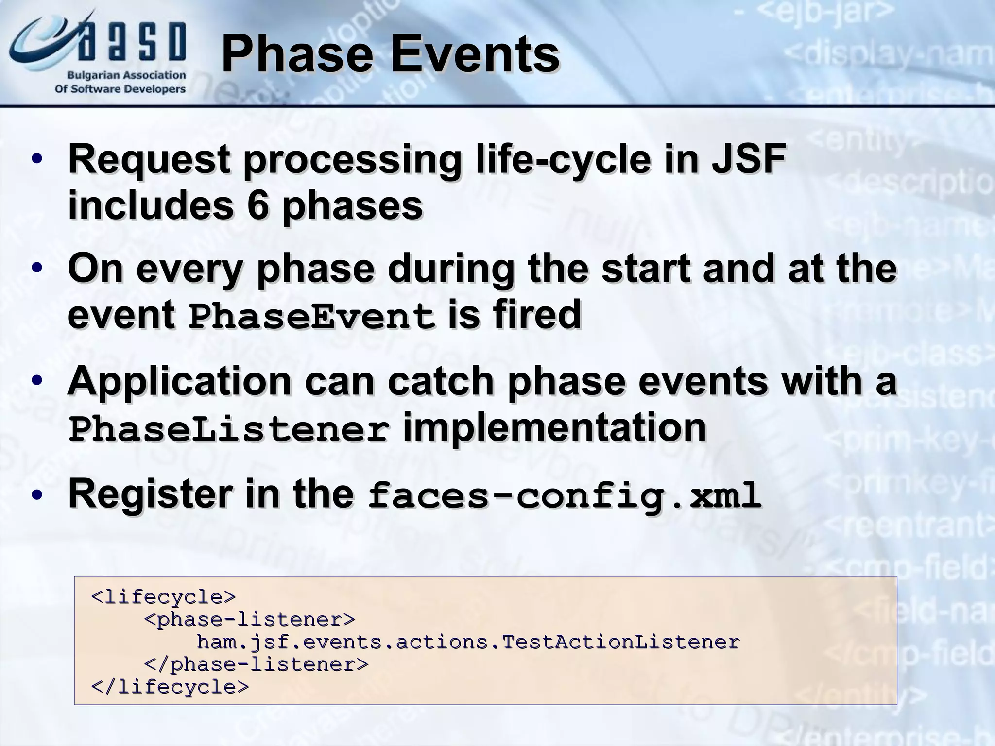 Phase Events Request processing life-cycle in JSF includes 6 phases On every phase during the start and at the event  PhaseEvent  is fired Application can catch phase events with a  PhaseListener  implementation Register in the  faces-config.xml <lifecycle>  <phase-listener>  ham.jsf.events.actions.TestActionListener  </phase-listener>  </lifecycle> 