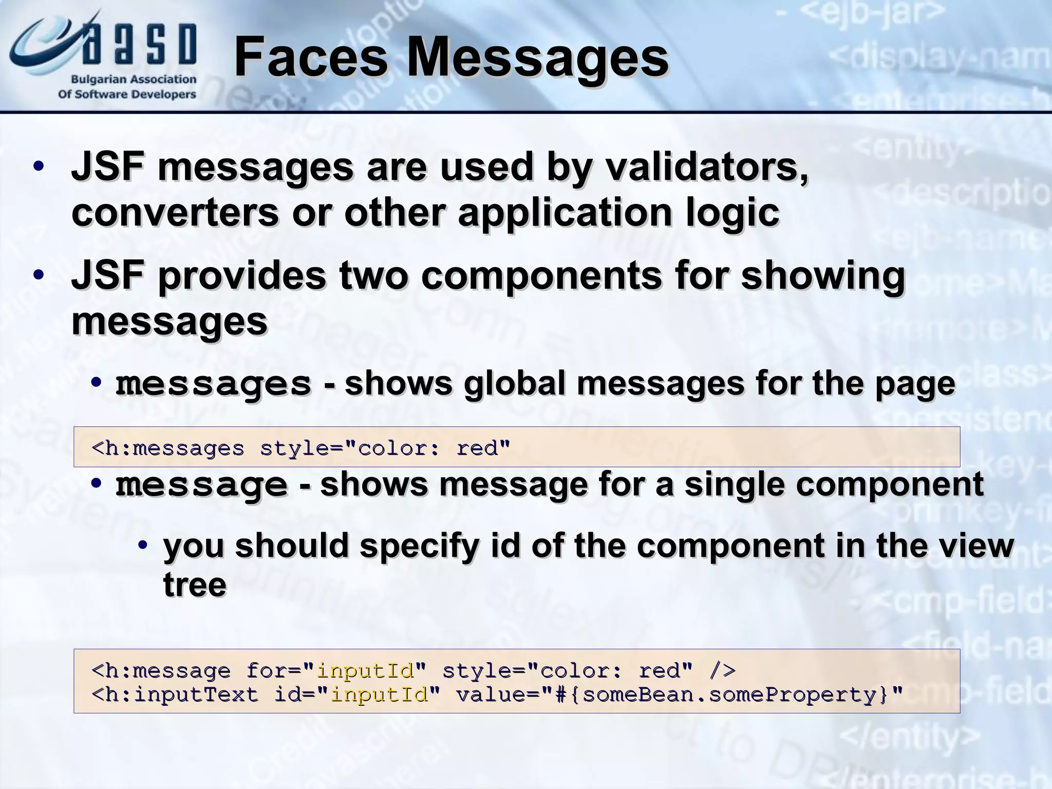 Faces Messages JSF messages are used by validators, converters or other application logic JSF provides two components for showing messages messages  - shows global messages for the page message  - shows message for a single component you should specify id of the component in the view tree <h:messages style=&quot;color: red&quot; <h:message for=&quot; inputId &quot; style=&quot;color: red&quot; /> <h:inputText id=&quot; inputId &quot; value=&quot;#{someBean.someProperty}&quot; 