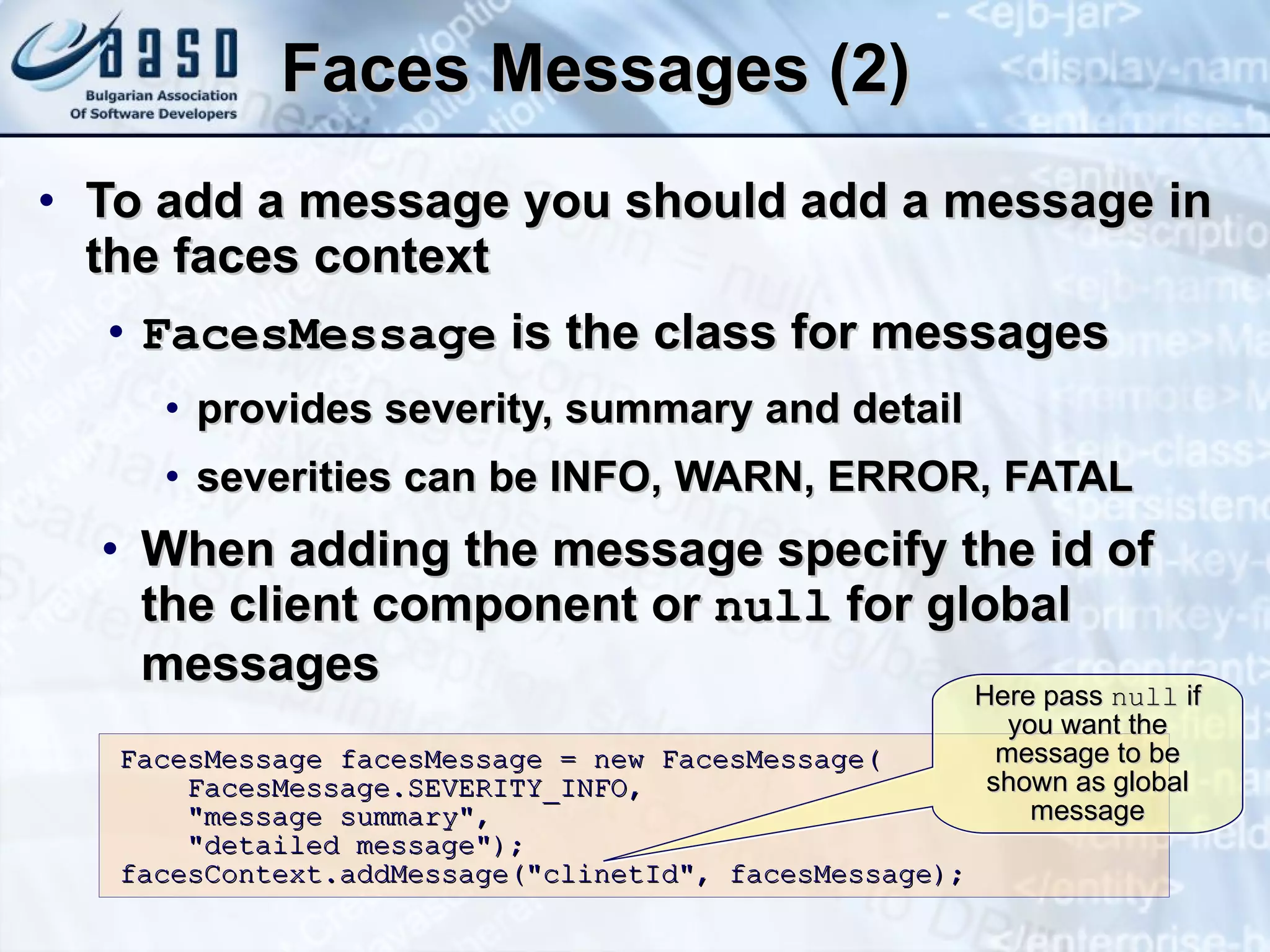 Faces Messages (2) To add a message you should add a message in the faces context FacesMessage  is the class for messages provides severity, summary and detail severities can be INFO, WARN, ERROR, FATAL When adding the message specify the id of the client component or  null  for global messages FacesMessage facesMessage = new FacesMessage( FacesMessage.SEVERITY_INFO,  &quot;message summary&quot;, &quot;detailed message&quot;); facesContext.addMessage(&quot;clinetId&quot;, facesMessage); Here pass  null  if you want the message to be shown as global message 