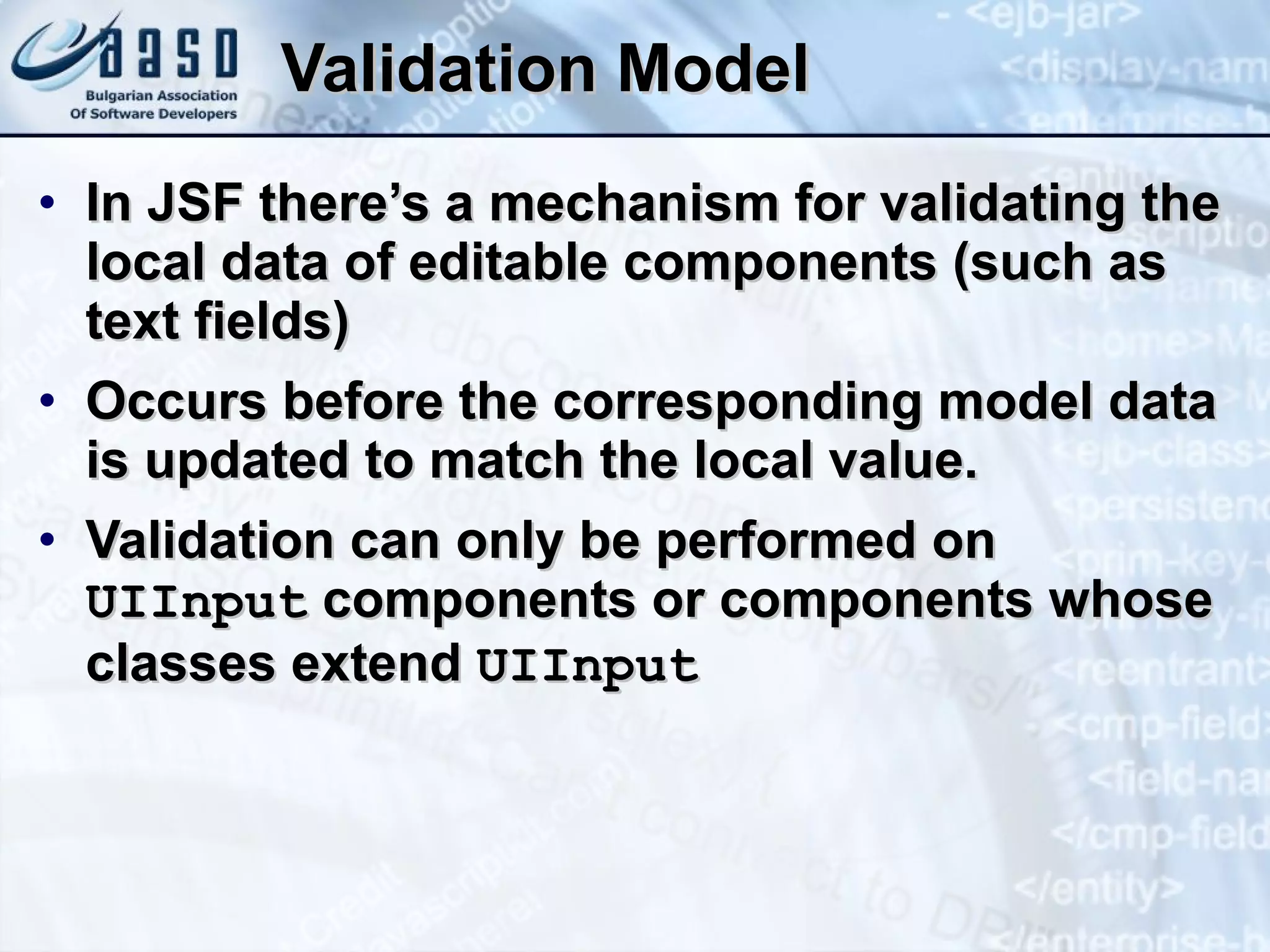 Validation Model In JSF   there’s  a mechanism for validating the local data of editable components (such as text fields)  O ccurs before the corresponding model data is updated to match the local value. Validation can only be performed on  UIInput  components or components whose classes extend  UIInput 