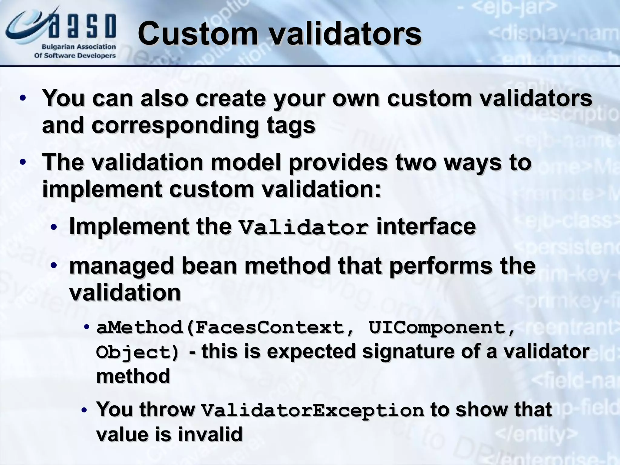 Custom validators You can also  create your own custom validator s  and corresponding tag s   The validation model provides two ways to implement custom validation:  Implement the  Validator  interface managed bean method that performs the validation aMethod(FacesContext, UIComponent, Object)  - this is expected signature of a validator method You throw  ValidatorException  to show that value is invalid 
