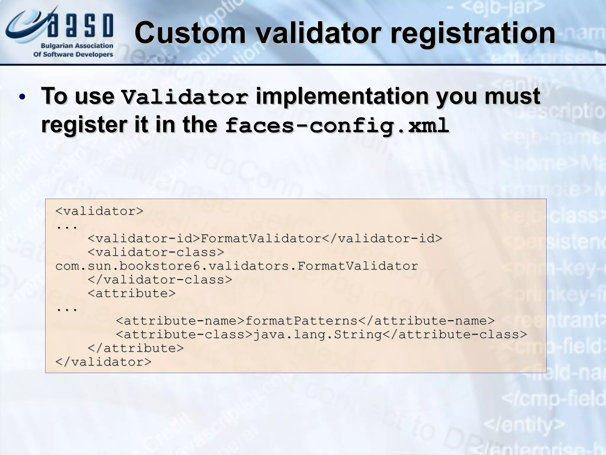 Custom validator registration To use  Validator  implementation you must register it in the  faces-config.xml <validator>  ...  <validator-id>FormatValidator</validator-id>  <validator-class>  com.sun.bookstore6.validators.FormatValidator  </validator-class>  <attribute>  ...  <attribute-name>formatPatterns</attribute-name>  <attribute-class>java.lang.String</attribute-class > </attribute> </validator>   