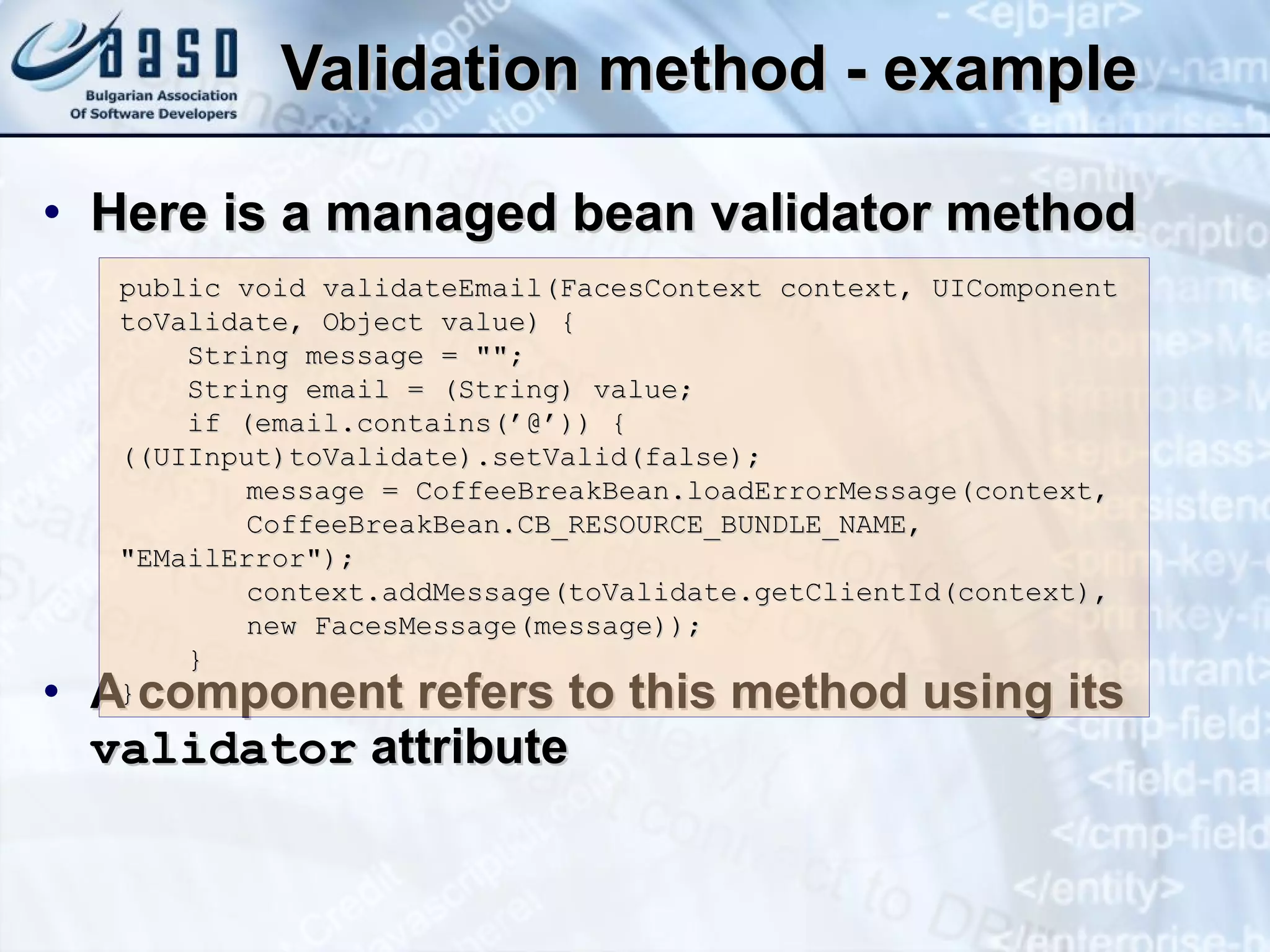 Validation method - example Here is a managed bean validator method  A component refers to this method using its  validator  attribute public void validateEmail(FacesContext context, UIComponent toValidate, Object value) {  String message = &quot;&quot;;  String email = (String) value;  if (email.contains(’@’)) {  ((UIInput)toValidate).setValid(false);  message = CoffeeBreakBean.loadErrorMessage(context,  CoffeeBreakBean.CB_RESOURCE_BUNDLE_NAME,  &quot;EMailError&quot;); context.addMessage(toValidate.getCli e ntId(context), new FacesMessage(message)); } }   