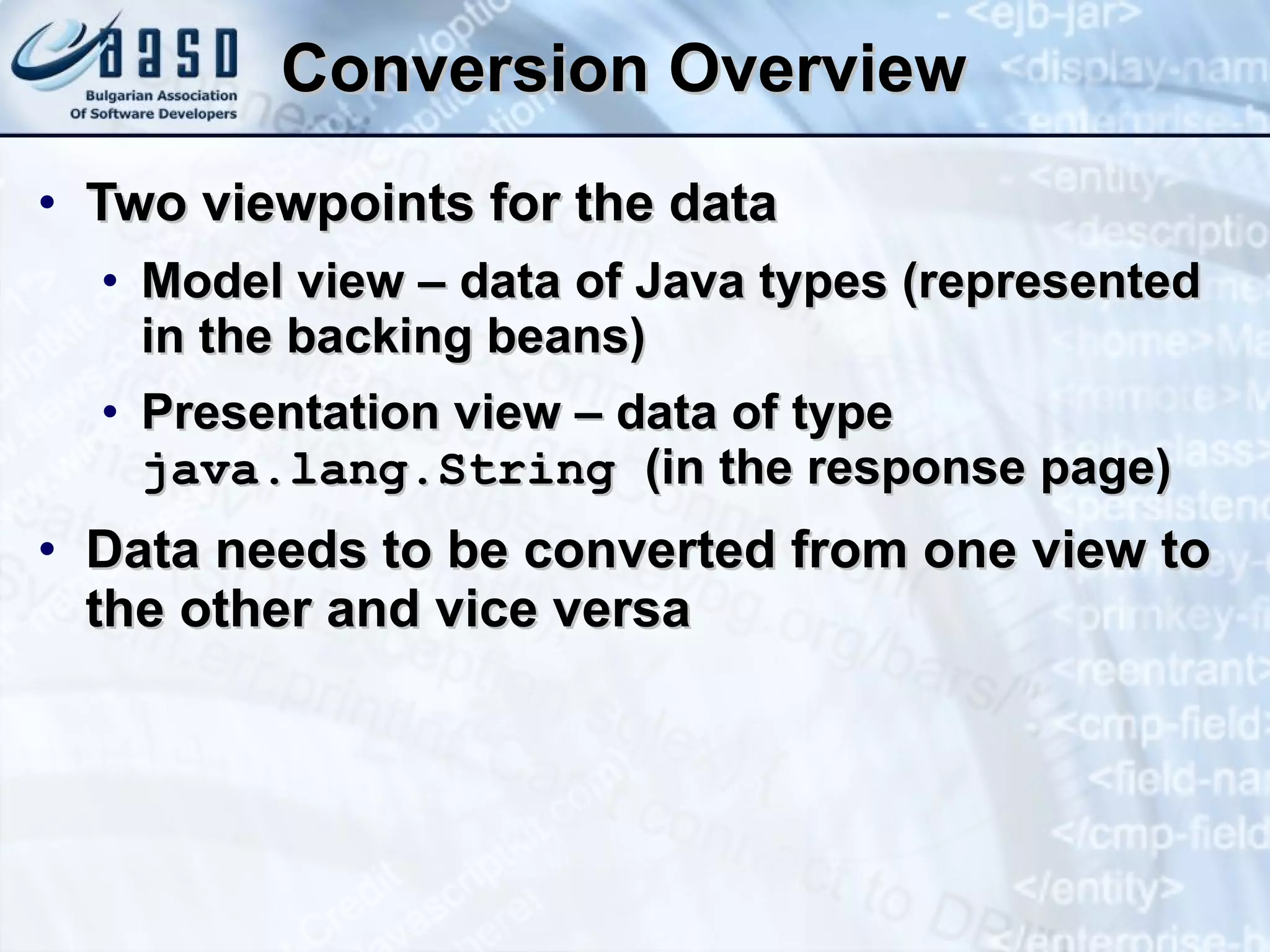 Conversion Overview Two viewpoints for the data Model view – data of Java types (represented in the backing beans) Presentation view – data of type  java.lang.String  (in the response page) Data needs to be converted from one view to the other and vice versa 