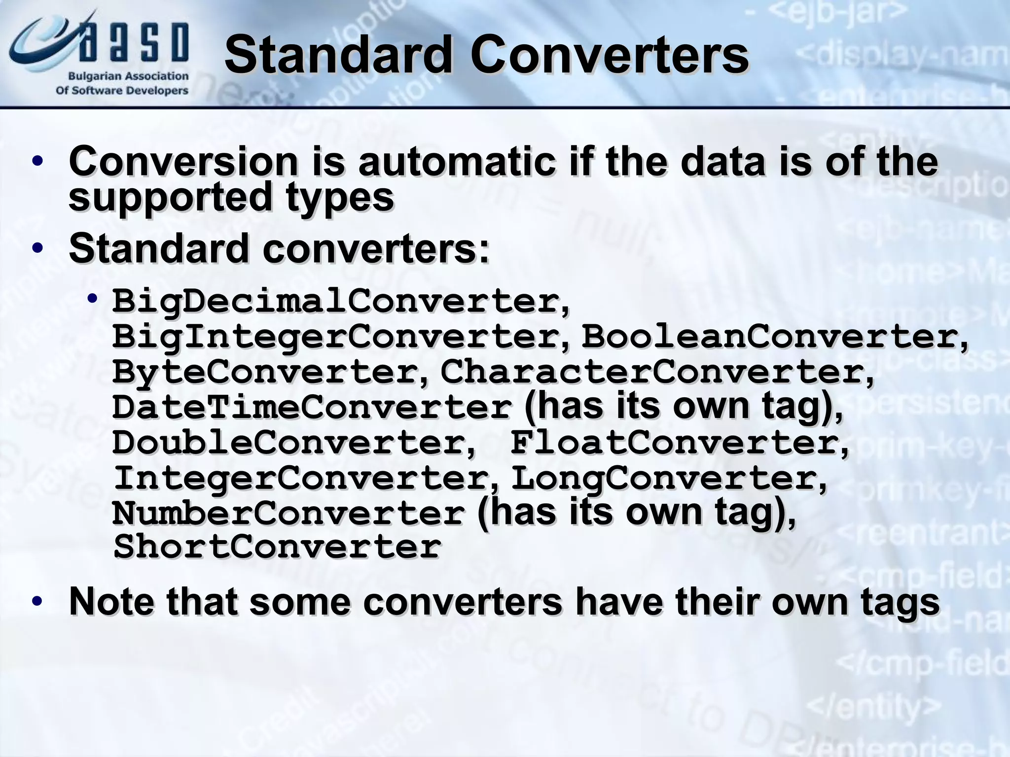 Standard Converters Conversion is automatic if the data is of the supported types Standard converters: BigDecimalConverter ,  BigIntegerConverter ,  BooleanConverter ,  ByteConverter ,  CharacterConverter ,  DateTimeConverter  (has its own tag) ‏ ,  DoubleConverter ,  FloatConverter ,  IntegerConverter ,  LongConverter ,  NumberConverter  (has its own tag),  ShortConverter Note that some converters have their own tags 
