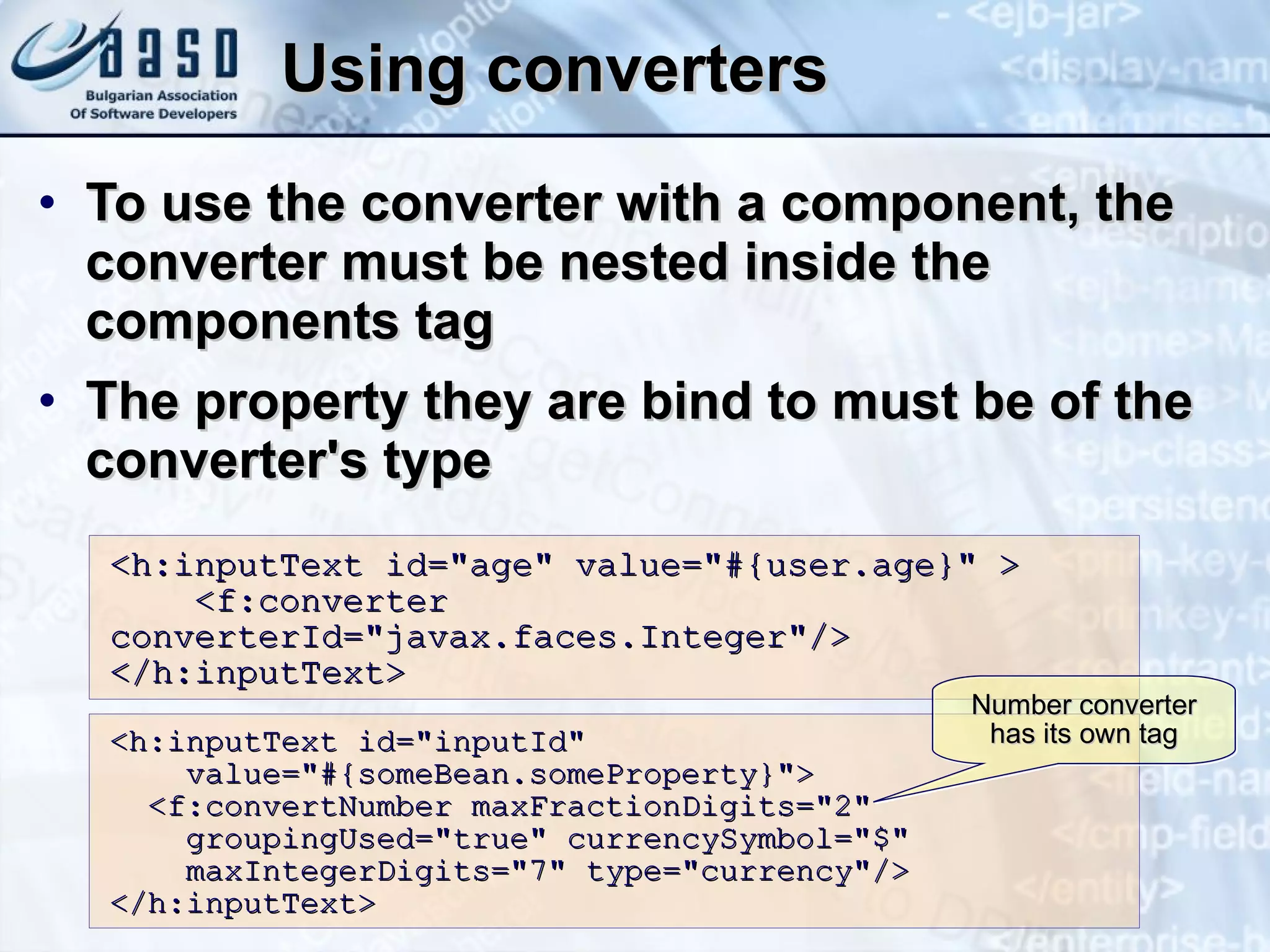 Using converters To use the converter with a component, the converter must be nested inside the components tag The property they are bind to must be of the converter's type <h:inputText id=&quot;age&quot; value=&quot;#{user.age}&quot; >  <f:converter  converterId=&quot;javax.faces.Integer&quot;/>  </h:inputText> <h:inputText id=&quot;inputId&quot; value=&quot;#{someBean.someProperty}&quot;> <f:convertNumber maxFractionDigits=&quot;2&quot; groupingUsed=&quot;true&quot; currencySymbol=&quot;$&quot; maxIntegerDigits=&quot;7&quot; type=&quot;currency&quot;/> </h:inputText> Number converter has its own tag 