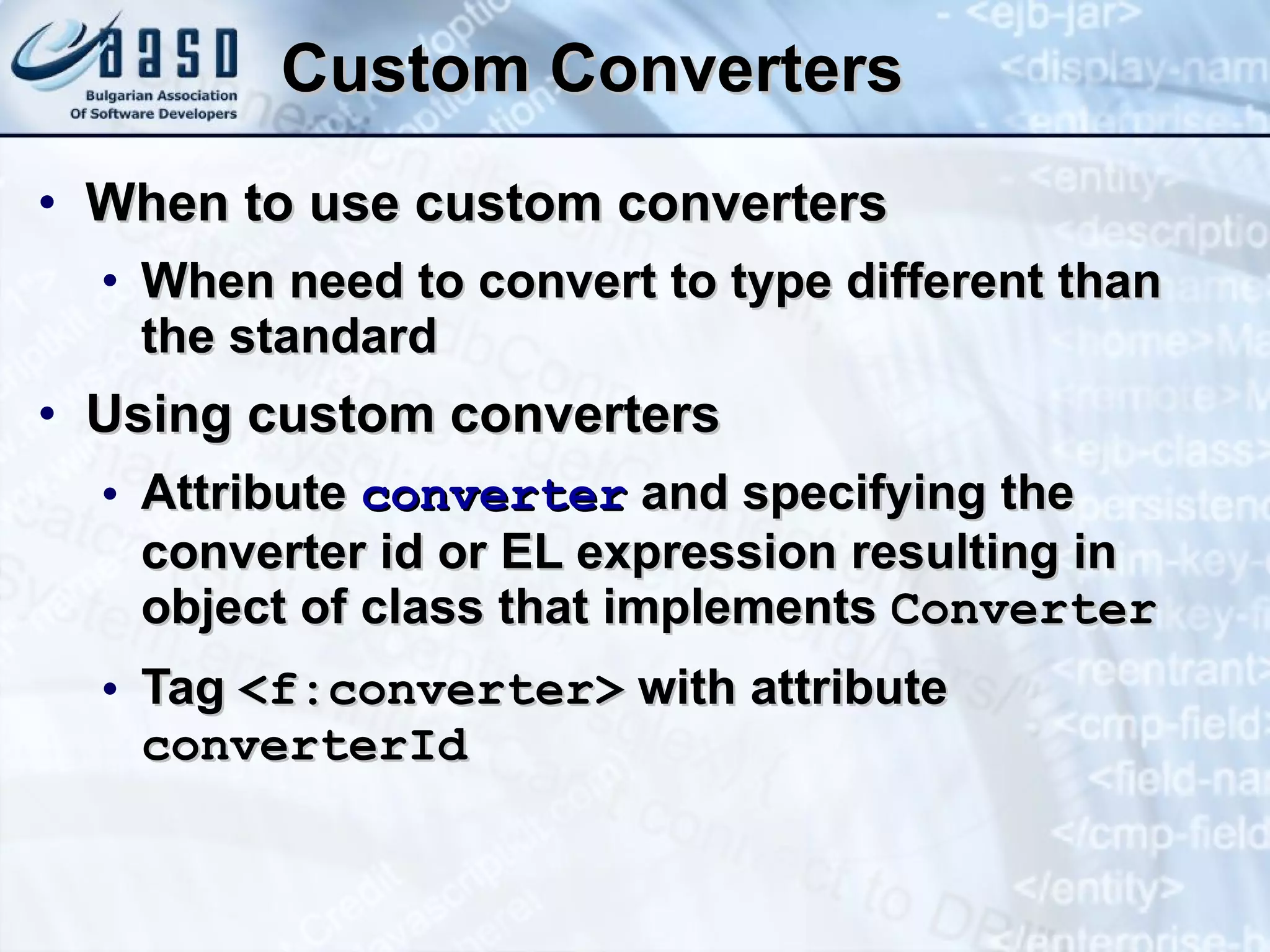 Custom Converters When to use custom converters When need to convert to type different than the standard Using custom converters Attribute  converter  and specifying the converter id or EL expression resulting in object of class that implements  Converter Tag  <f:converter>  with attribute  converterId 