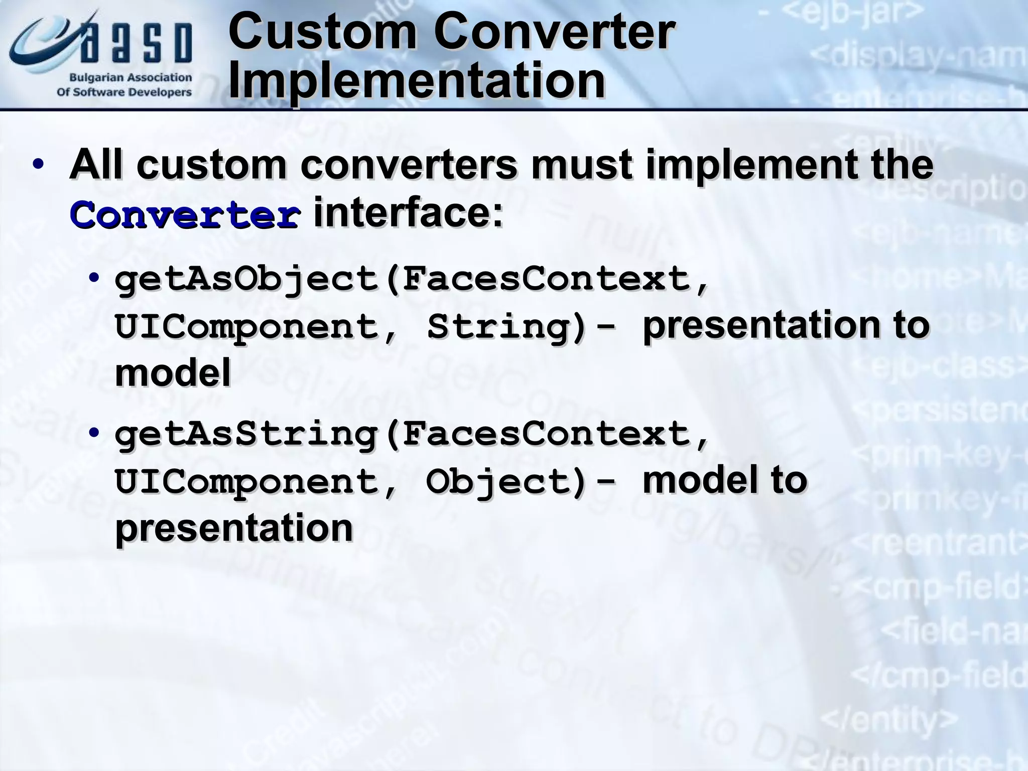 Custom Converter Implementation All custom converters must implement the  Converter  interface: getAsObject(FacesContext, UIComponent, String)-  presentation to model getAsString(FacesContext, UIComponent, Object) ‏ -  model to presentation 
