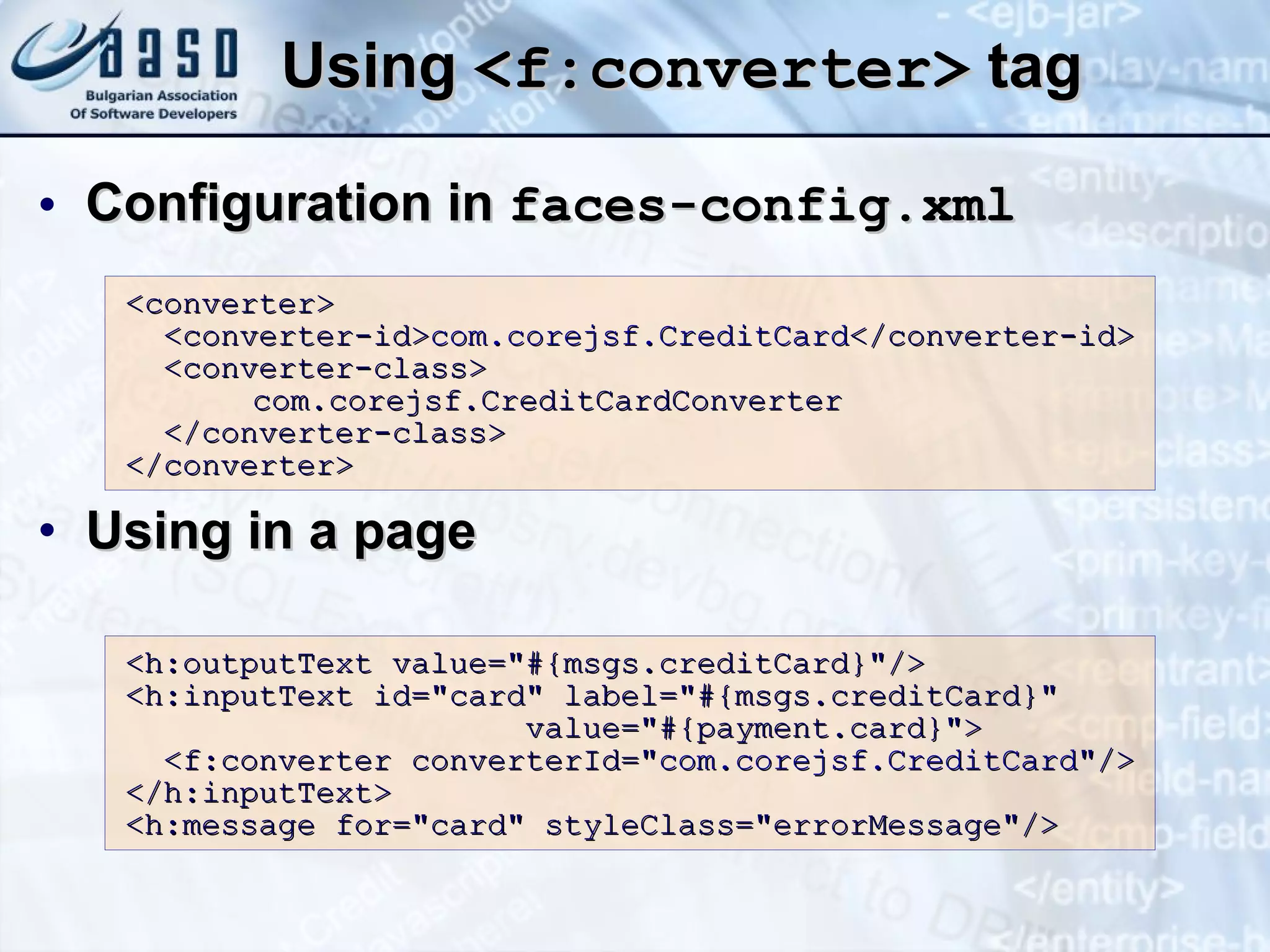 Using  <f:converter>  tag Configuration in  faces-config.xml Using in a page <converter> <converter-id> com.corejsf.CreditCard </converter-id> <converter-class> com.corejsf.CreditCardConverter </converter-class> </converter> <h:outputText value=&quot;#{msgs.creditCard}&quot;/> <h:inputText id=&quot;card&quot; label=&quot;#{msgs.creditCard}&quot; value=&quot;#{payment.card}&quot;> <f:converter converterId=&quot; com.corejsf.CreditCard &quot;/> </h:inputText> <h:message for=&quot;card&quot; styleClass=&quot;errorMessage&quot;/> 