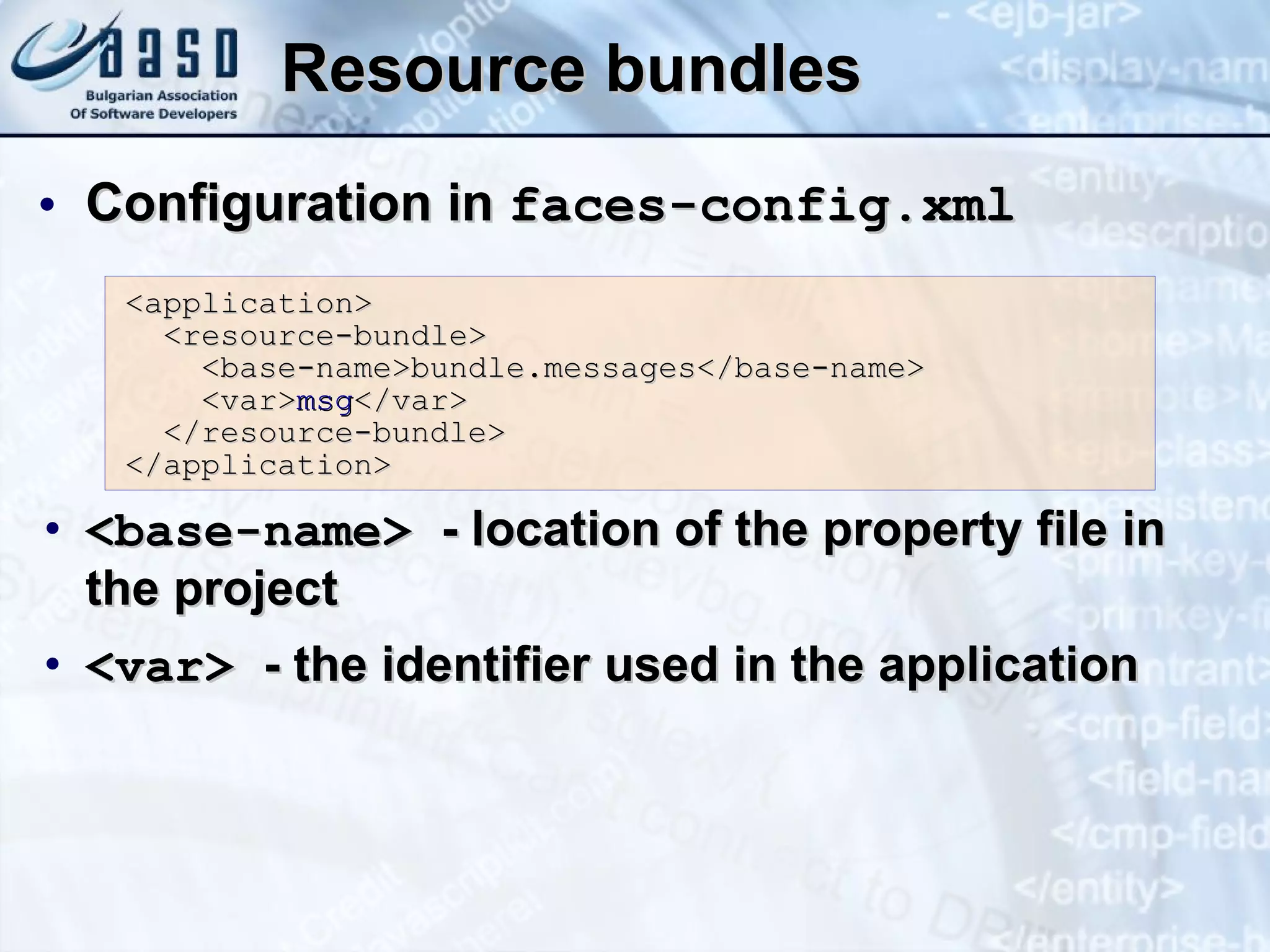 Resource bundles Configuration in  faces-config.xml <base-name>  - location of the property file in the project <var>  - the identifier used in the application <application> <resource-bundle> <base-name>bundle.messages</base-name> <var> msg </var> </resource-bundle> </application> 