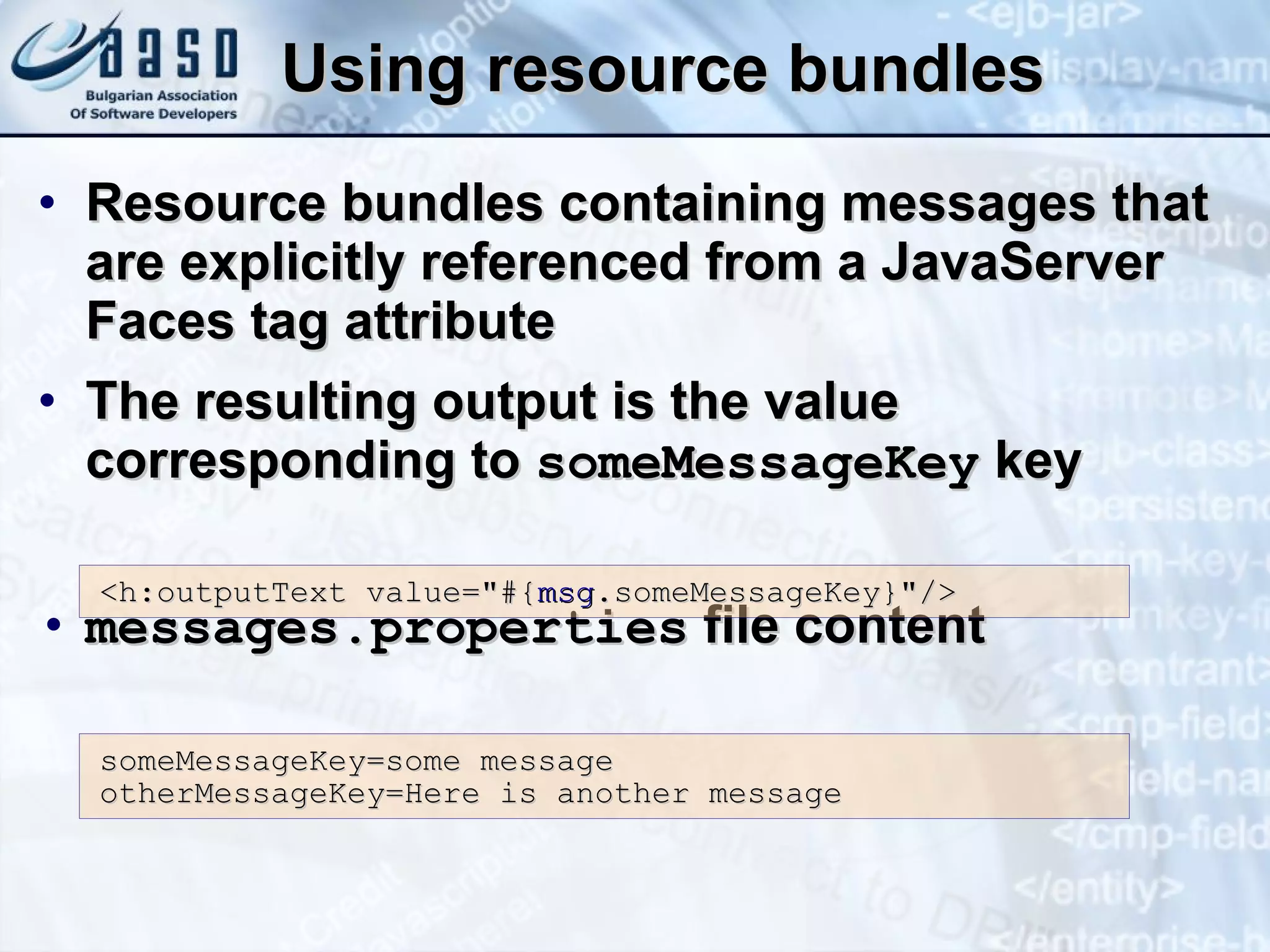 Using resource bundles Resource bundles containing messages that are explicitly referenced from a JavaServer Faces tag attribute The resulting output is the value corresponding to  someMessageKey  key messages.properties  file content <h:outputText value=&quot;#{ msg .someMessageKey}&quot;/> someMessageKey=some message otherMessageKey=Here is another message 