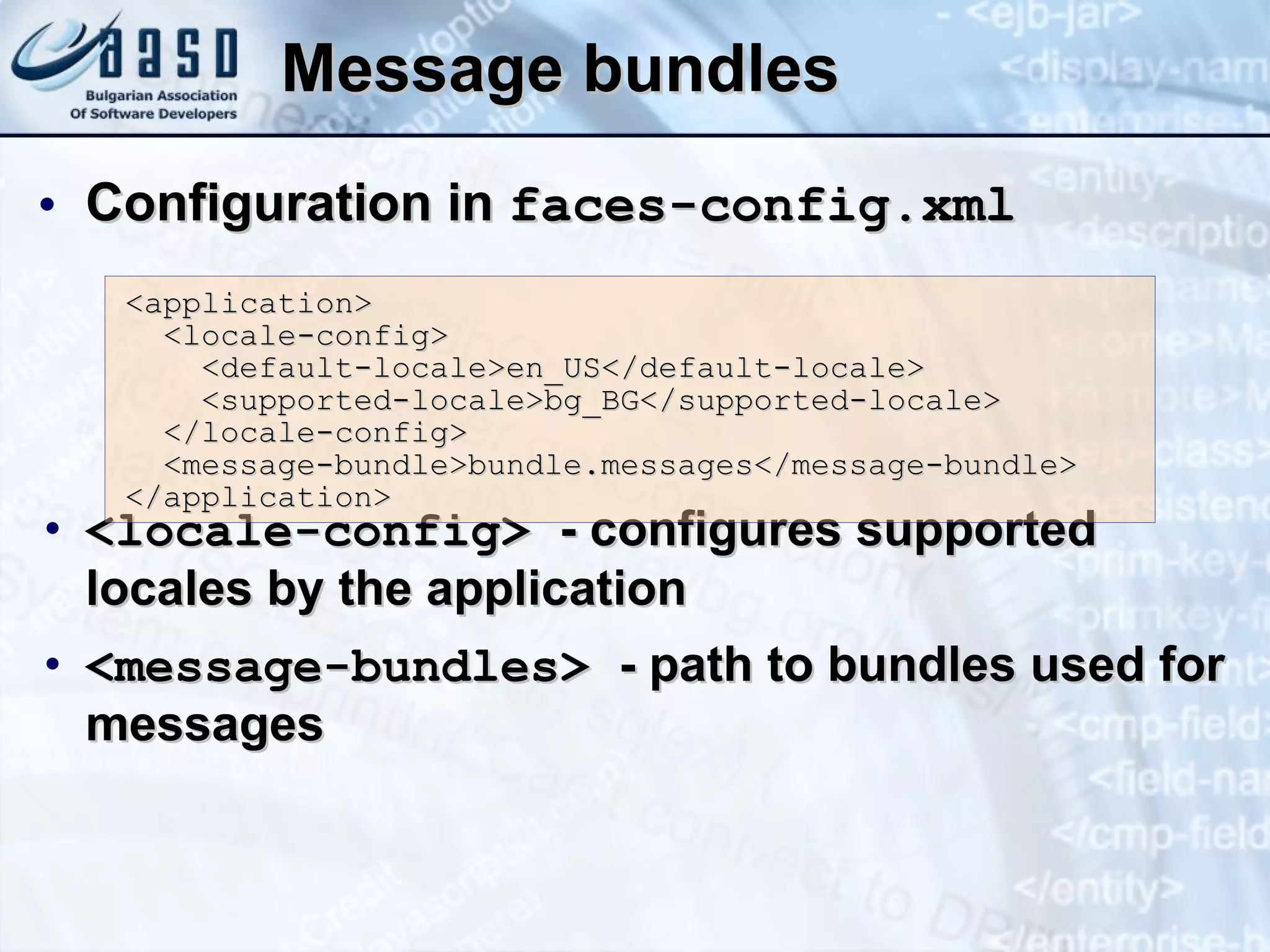 Message bundles Configuration in  faces-config.xml <locale-config>  - configures supported locales by the application <message-bundles>  - path to bundles used for messages <application> <locale-config> <default-locale>en_US</default-locale> <supported-locale>bg_BG</supported-locale> </locale-config> <message-bundle>bundle.messages</message-bundle> </application> 