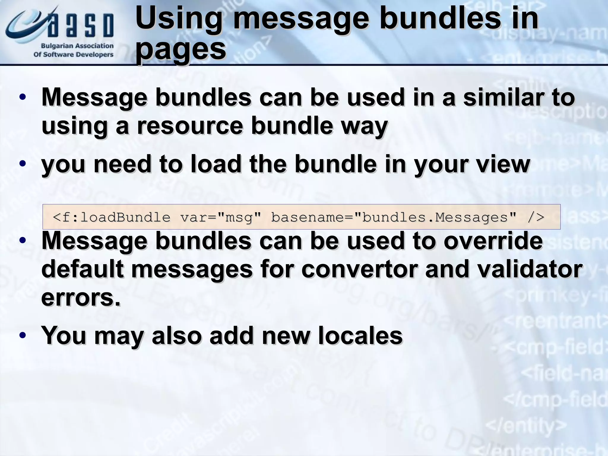 Using message bundles in pages Message bundles can be used in a similar to using a resource bundle way you need to load the bundle in your view Message bundles can be used to override default messages for convertor and validator errors.  You may also add new locales <f:loadBundle var=&quot;msg&quot; basename=&quot;bundles.Messages&quot; /> 