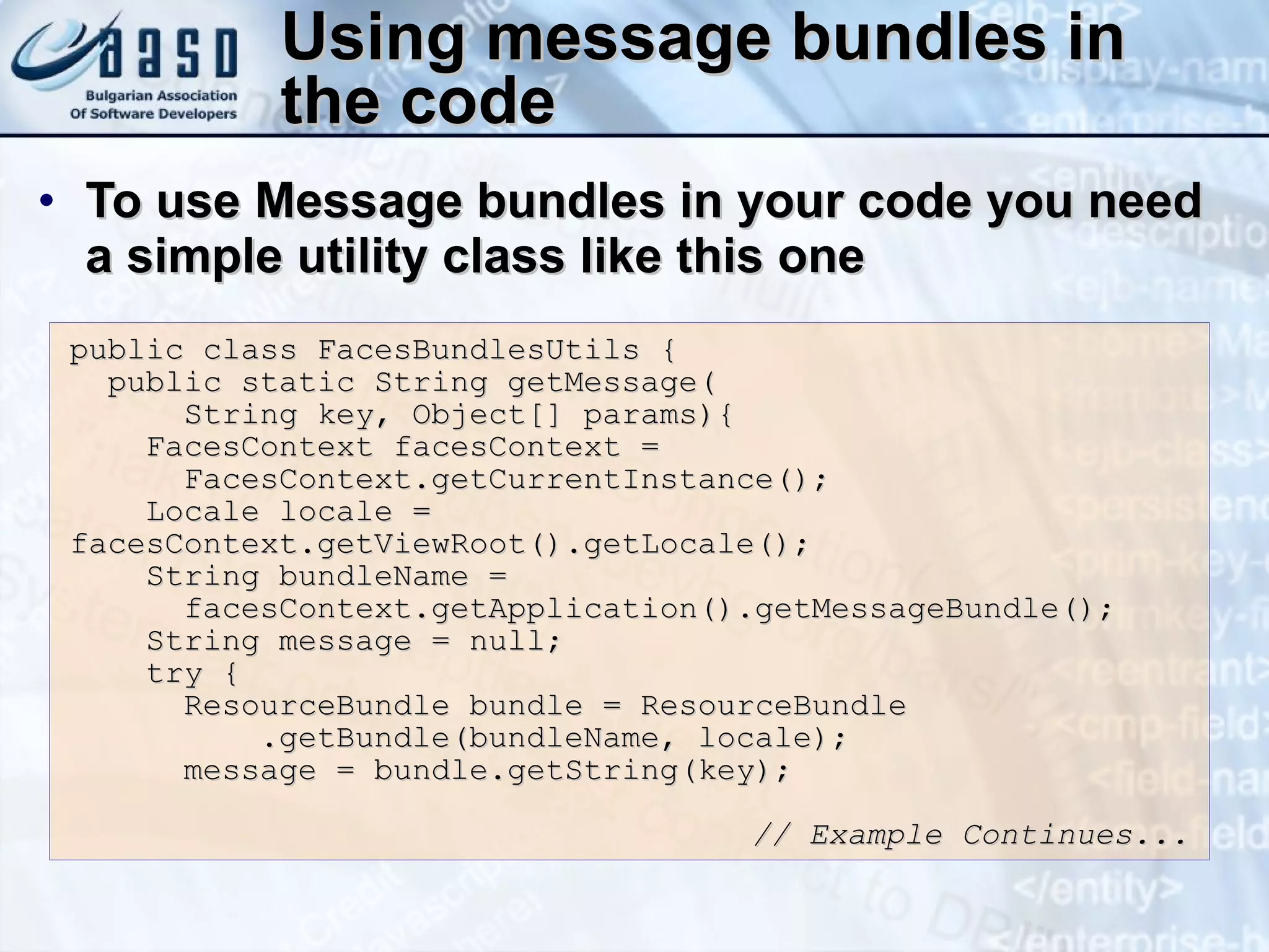 Using message bundles in the code To use Message bundles in your code you need a simple utility class like this one public class FacesBundlesUtils { public static String getMessage( String key, Object[] params){ FacesContext facesContext =  FacesContext.getCurrentInstance(); Locale locale = facesContext.getViewRoot().getLocale(); String bundleName =  facesContext.getApplication().getMessageBundle(); String message = null; try { ResourceBundle bundle = ResourceBundle .getBundle(bundleName, locale); message = bundle.getString(key); // Example Continues... 