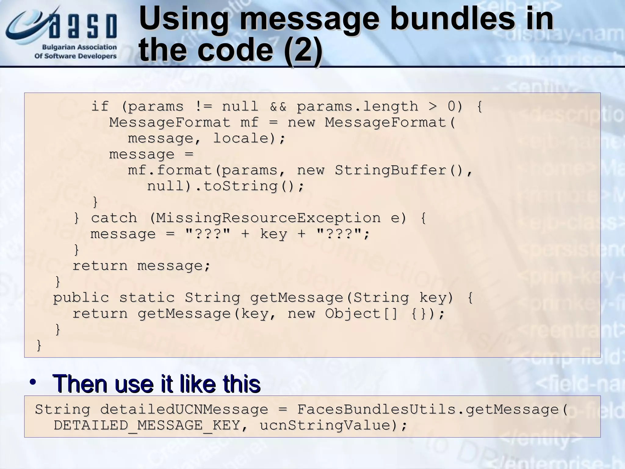 Using message bundles in the code (2) if (params != null && params.length > 0) { MessageFormat mf = new MessageFormat( message, locale); message =  mf.format(params, new StringBuffer(), null).toString(); }  } catch (MissingResourceException e) { message = &quot;???&quot; + key + &quot;???&quot;; } return message; } public static String getMessage(String key) { return getMessage(key, new Object[] {}); } } String detailedUCNMessage = FacesBundlesUtils.getMessage( DETAILED_MESSAGE_KEY, ucnStringValue); Then use it like this 