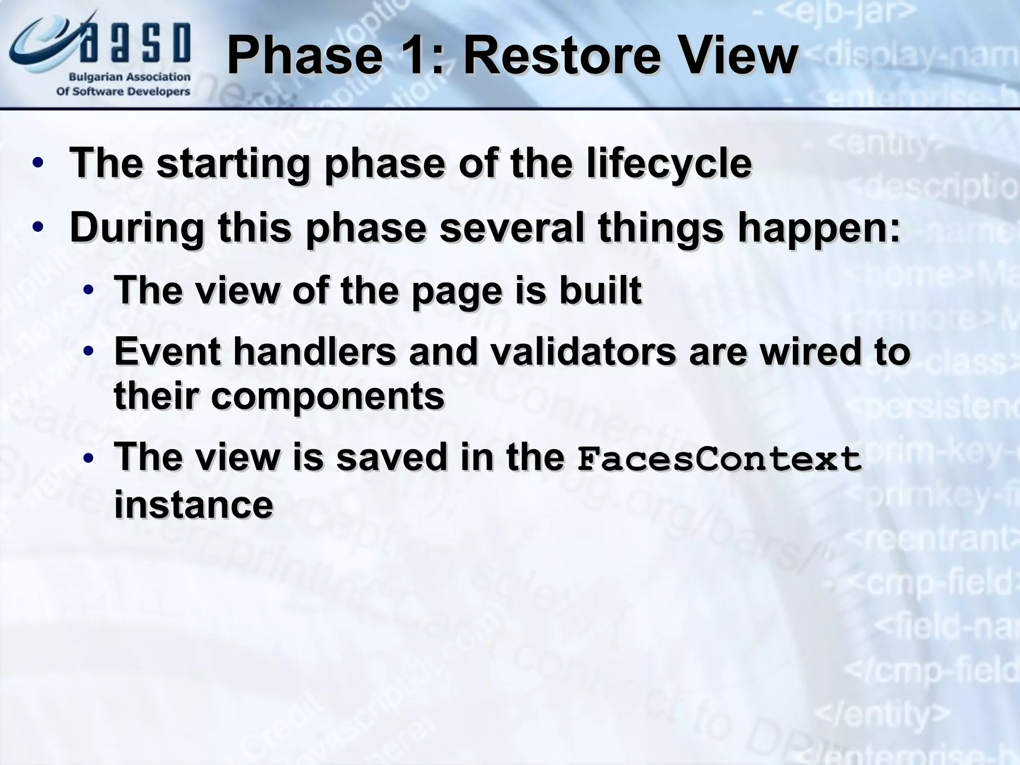 Phase 1: Restore View The starting phase of the lifecycle During this phase several things happen: The view of the page is built Event handlers and validators are wired to their components The view is saved in the  FacesContext  instance 