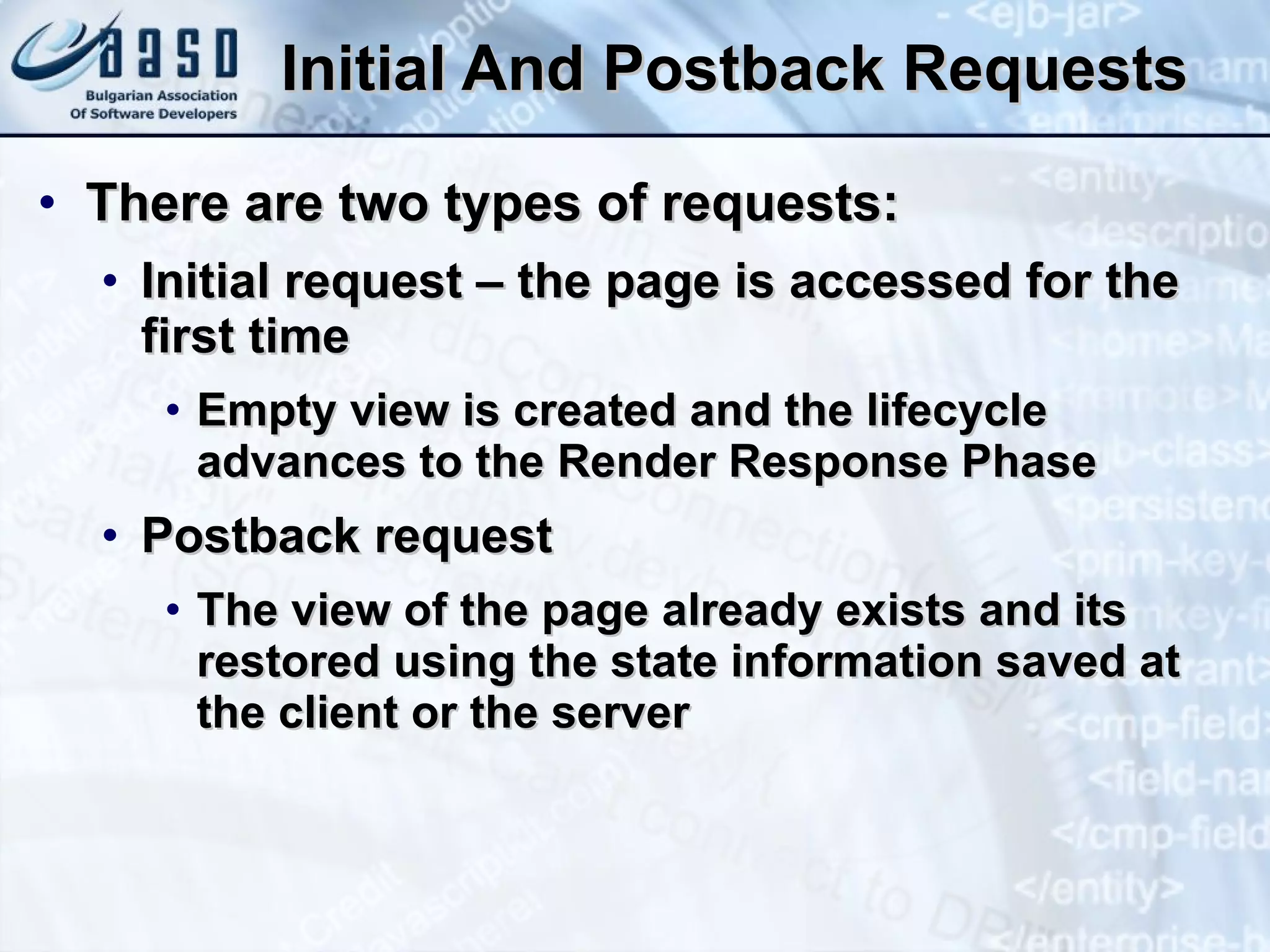Initial And Postback Requests There are two types of requests: Initial request – the page is accessed for the first time Empty view is created and the lifecycle advances to the Render Response Phase Postback request The view of the page already exists and its restored using the state information saved at the client or the server 