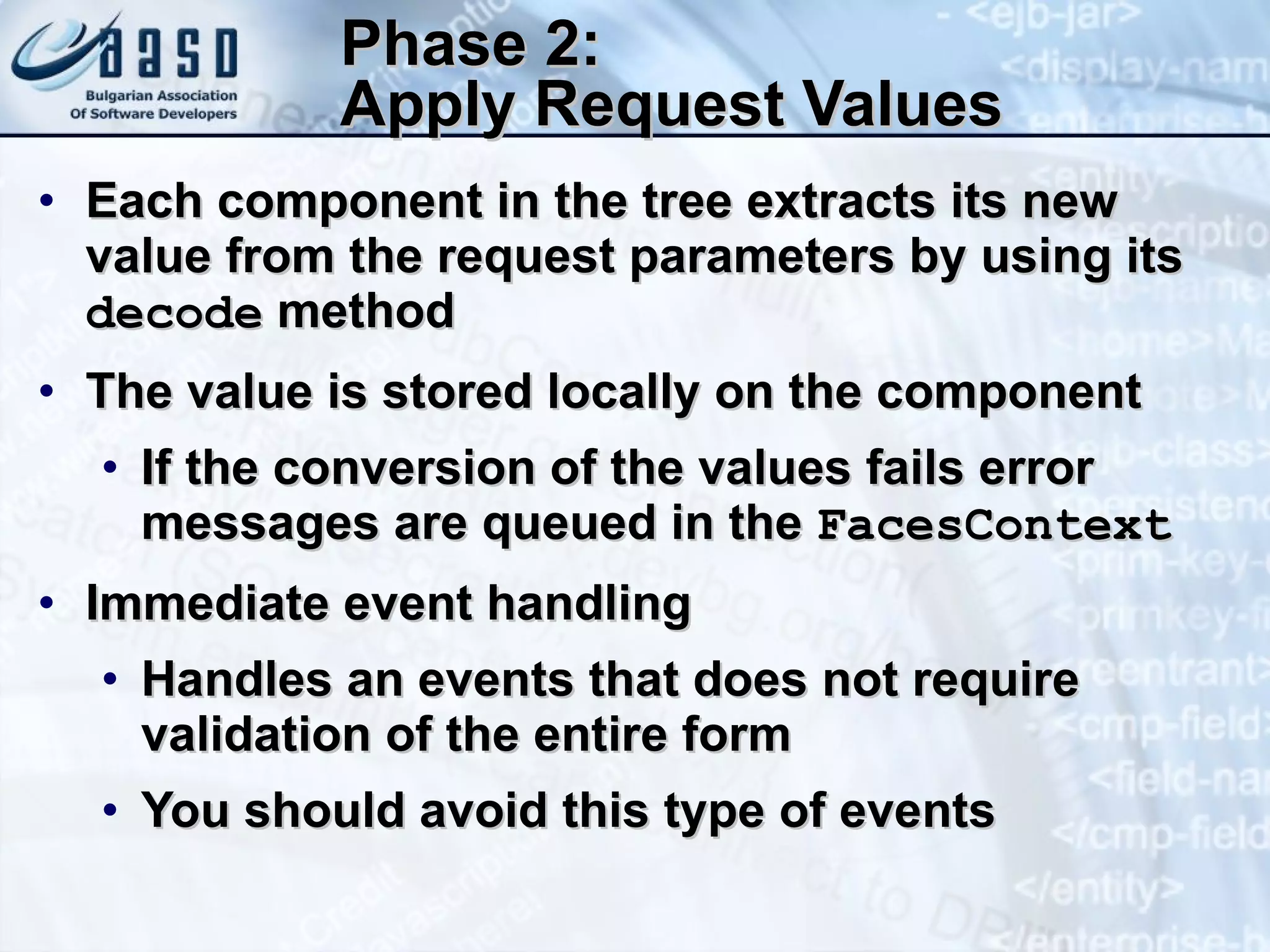 Phase 2:  Apply Request Values E ach component in the tree extracts its new value from the request parameters by using its  decode  method The value is stored locally on the component If the conversion of the values fails error messages are queued in the  FacesContext Immediate event handling  Handles an events that does not require validation of the entire form You should avoid this type of events 