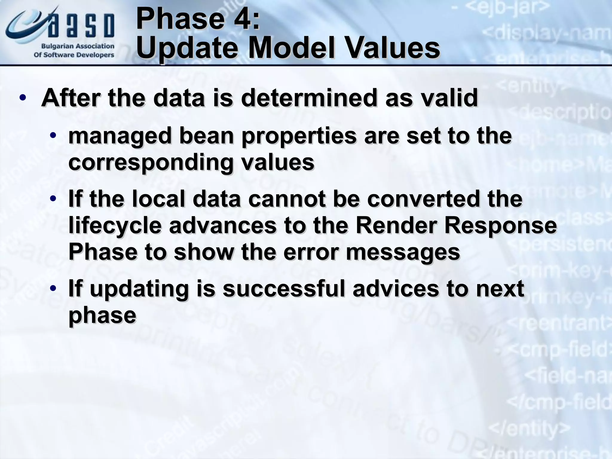 Phase 4: Update Model Values After the data is determined as valid  managed bean properties are set to the corresponding values If the local data cannot be converted the lifecycle advances to the Render Response Phase to show the error messages If updating is successful advices to next phase 