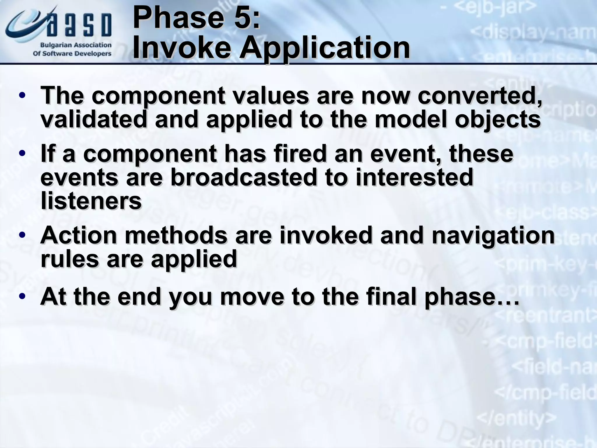 Phase 5: Invoke Application The component values are now converted, validated and applied to the model objects I f a component has fired an event, these events are broadcast ed  to interested listeners Action methods are invoked and navigation rules are applied At the end you move to the final phase… 