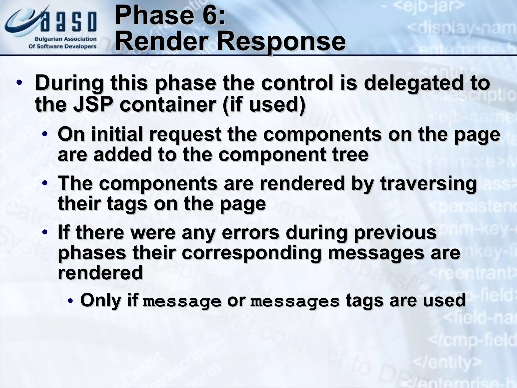 Phase 6: Render Response During this phase the control is delegated to the JSP container (if used) On initial request the components on the page are added to the component tree The components are rendered by traversing their tags on the page If there were any errors during previous phases their corresponding messages are rendered Only if  message  or  messages  tags are used 