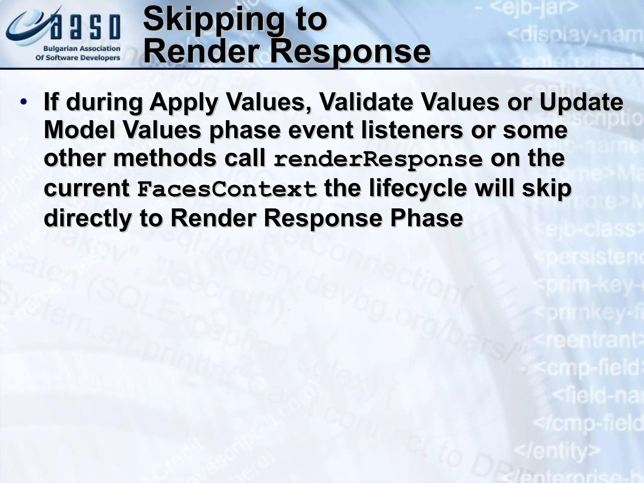 Skipping to  Render Response If during Apply Values, Validate Values or Update Model Values phase event listeners or some other methods call  renderResponse  on the current  FacesContext  the lifecycle will skip directly to Render Response Phase 