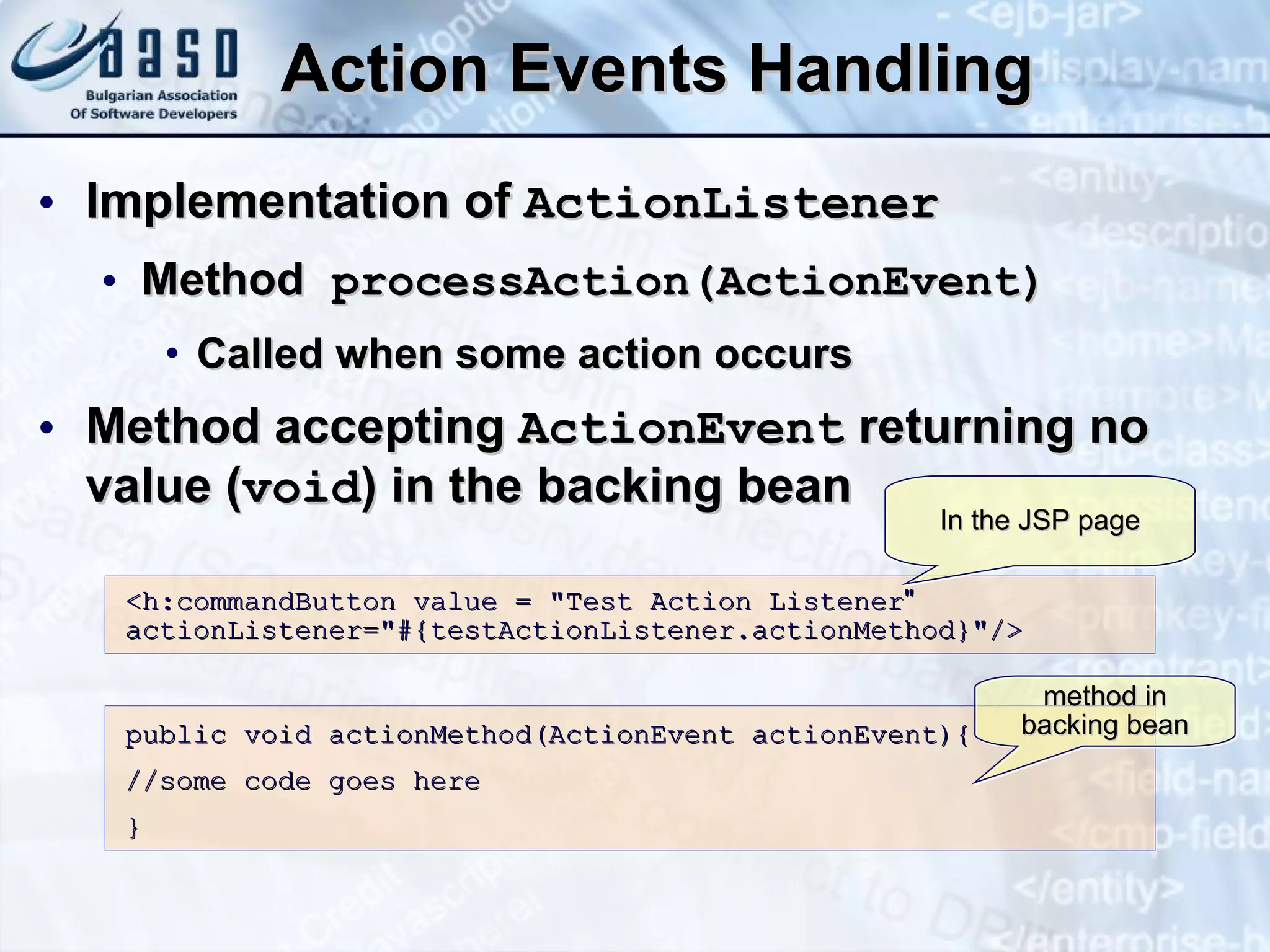 Action Events Handling Implementation of  ActionListener Method  processAction(ActionEvent) Called when some action occurs Method accepting  ActionEvent  returning no value ( void ) in the backing bean <h:commandButton value = &quot;Test Action Listener &quot;  actionListener=&quot;#{testActionListener.actionMethod}&quot;/> public void actionMethod(ActionEvent actionEvent){ //some code goes here } In the JSP page method in backing bean 