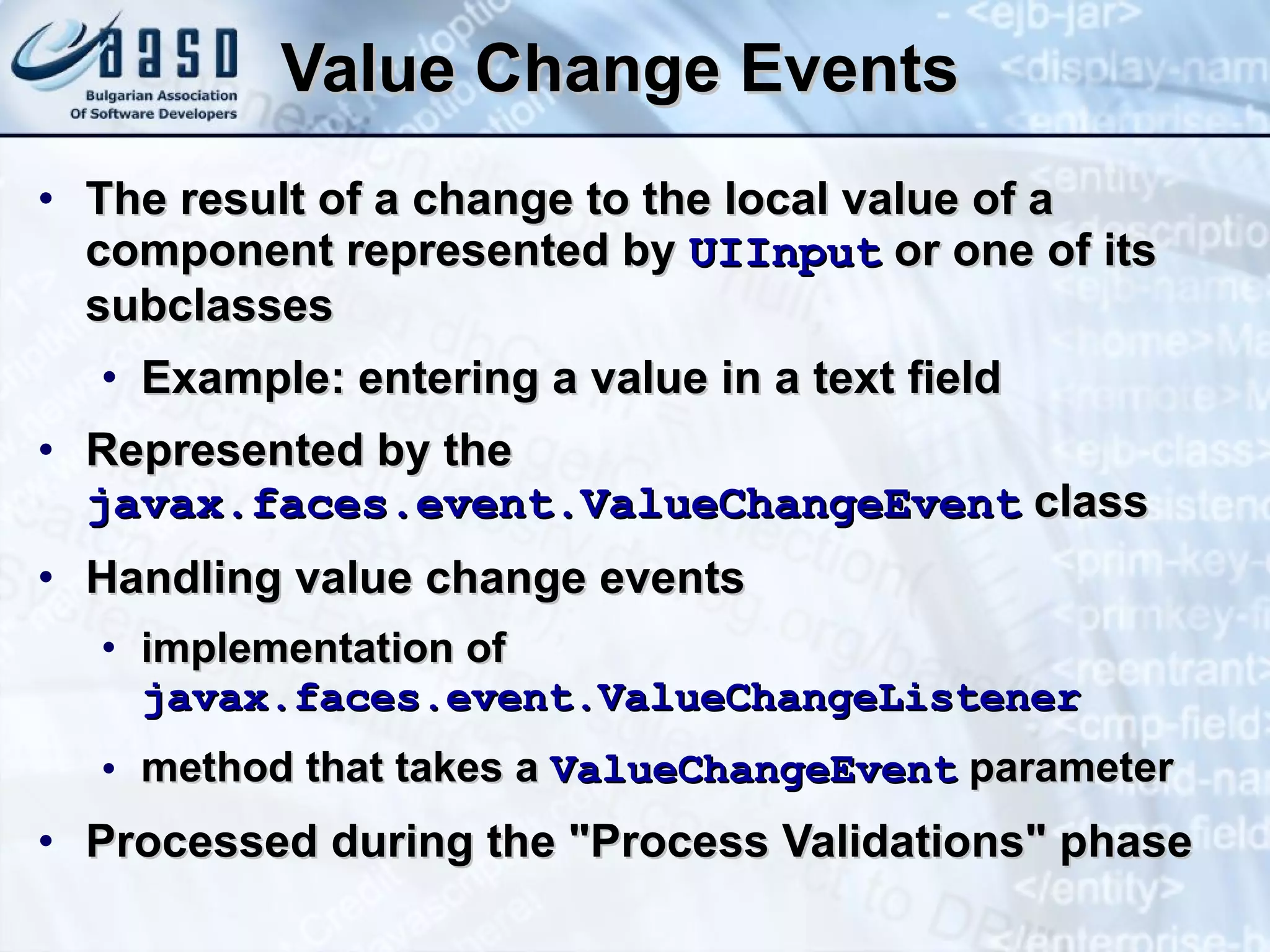Value Change Events The result of a change to the local value of a component represented by  UIInput  or one of its subclasses Example: entering a value in a text field Represented by the  javax.faces.event.ValueChangeEvent  class Handling value change events implementation of  javax.faces.event.ValueChangeListener   method that takes a  ValueChangeEvent  parameter Processed during the &quot;Process Validations&quot; phase 