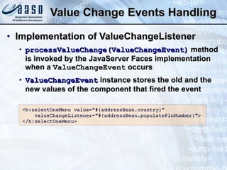 Value Change Events Handling Implementation of ValueChangeListener processValueChange(ValueChangeEvent)  method is invoked by the JavaServer Faces implementation when a  ValueChangeEvent  occurs ValueChangeEvent  instance stores the old and the new values of the component that fired the event <h:selectOneMenu value=&quot;#{addressBean.country}&quot; valueChangeListener=&quot;#{addressBean.populatePinNumber}&quot;> </h:selectOneMenu> 