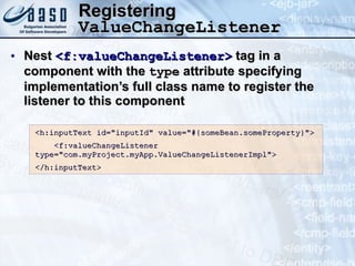 Registering  ValueChangeListener Nest  <f:valueChangeListener>  tag in a component with the  type  attribute specifying implementation’s full class name to register the listener to this component <h:inputText id=&quot;inputId&quot; value=&quot;#{someBean.someProperty}&quot;> <f:valueChangeListener  type=&quot;com.myProject.myApp.ValueChangeListenerImpl&quot;> </h:inputText> 